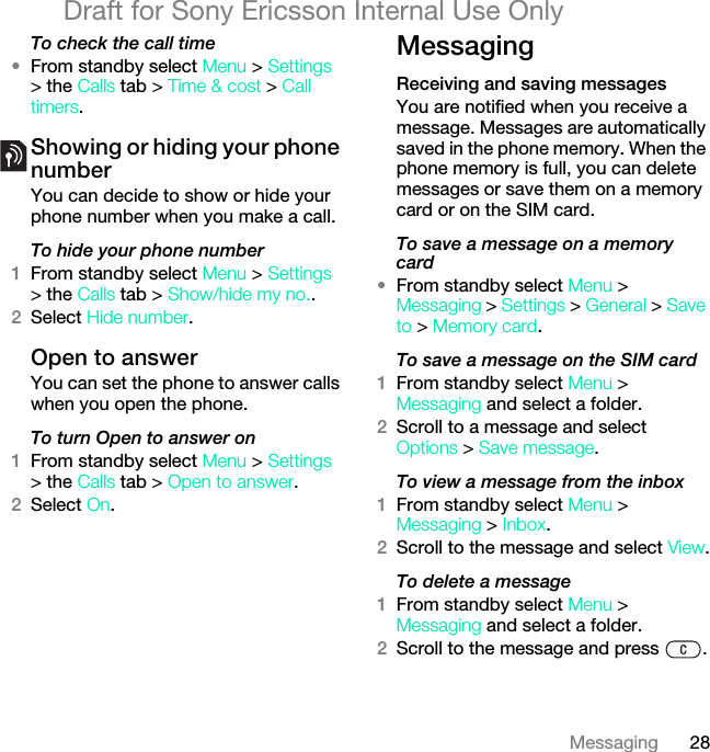 28MessagingDraft for Sony Ericsson Internal Use OnlyTo check the call time•From standby select Menu &gt; Settings &gt; the Calls tab &gt; Time &amp; cost &gt; Call timers.Showing or hiding your phone numberYou can decide to show or hide your phone number when you make a call.To hide your phone number 1From standby select Menu &gt; Settings &gt; the Calls tab &gt; Show/hide my no..2Select Hide number.Open to answerYou can set the phone to answer calls when you open the phone.To turn Open to answer on1From standby select Menu &gt; Settings &gt; the Calls tab &gt; Open to answer.2Select On.MessagingReceiving and saving messagesYou are notified when you receive a message. Messages are automatically saved in the phone memory. When the phone memory is full, you can delete messages or save them on a memory card or on the SIM card.To save a message on a memory card•From standby select Menu &gt; Messaging &gt; Settings &gt; General &gt; Save to &gt; Memory card.To save a message on the SIM card1From standby select Menu &gt;Messaging and select a folder.2Scroll to a message and select Options &gt; Save message.To view a message from the inbox1From standby select Menu &gt;Messaging &gt; Inbox.2Scroll to the message and select View.To delete a message1From standby select Menu &gt; Messaging and select a folder.2Scroll to the message and press  .