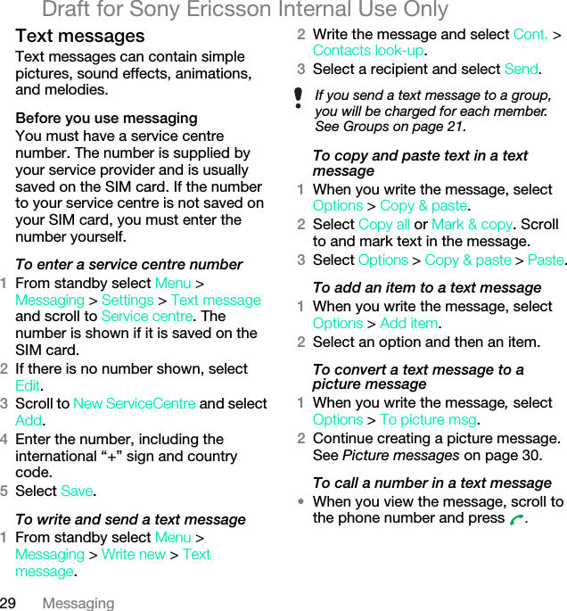 29 MessagingDraft for Sony Ericsson Internal Use OnlyText messagesText messages can contain simple pictures, sound effects, animations, and melodies.Before you use messagingYou must have a service centre number. The number is supplied by your service provider and is usually saved on the SIM card. If the number to your service centre is not saved on your SIM card, you must enter the number yourself.To enter a service centre number1From standby select Menu &gt;Messaging &gt; Settings &gt; Text message and scroll to Service centre. The number is shown if it is saved on the SIM card.2If there is no number shown, select Edit.3Scroll to New ServiceCentre and select Add.4Enter the number, including the international “+” sign and country code.5Select Save.To write and send a text message1From standby select Menu &gt; Messaging &gt; Write new &gt; Text message.2Write the message and select Cont. &gt; Contacts look-up.3Select a recipient and select Send.To copy and paste text in a text message1When you write the message, select Options &gt; Copy &amp; paste.2Select Copy all or Mark &amp; copy. Scroll to and mark text in the message.3Select Options &gt; Copy &amp; paste &gt; Paste.To add an item to a text message1When you write the message, select Options &gt; Add item.2Select an option and then an item.To convert a text message to a picture message1When you write the message, select Options &gt; To picture msg.2Continue creating a picture message. See Picture messages on page 30.To call a number in a text message•When you view the message, scroll to the phone number and press  .If you send a text message to a group, you will be charged for each member. See Groups on page 21.