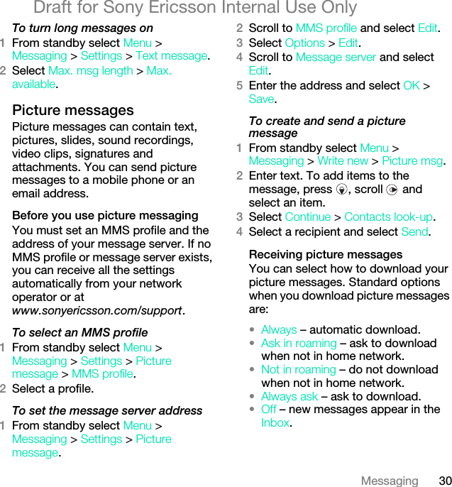 30MessagingDraft for Sony Ericsson Internal Use OnlyTo turn long messages on1From standby select Menu &gt; Messaging &gt; Settings &gt; Text message.2Select Max. msg length &gt; Max. available.Picture messagesPicture messages can contain text, pictures, slides, sound recordings, video clips, signatures and attachments. You can send picture messages to a mobile phone or an email address.Before you use picture messagingYou must set an MMS profile and the address of your message server. If no MMS profile or message server exists, you can receive all the settings automatically from your network operator or at www.sonyericsson.com/support.To select an MMS profile1From standby select Menu &gt; Messaging &gt; Settings &gt; Picture message &gt; MMS profile.2Select a profile.To set the message server address1From standby select Menu &gt; Messaging &gt; Settings &gt; Picture message.2Scroll to MMS profile and select Edit.3Select Options &gt; Edit.4Scroll to Message server and select Edit.5Enter the address and select OK &gt; Save.To create and send a picture message1From standby select Menu &gt; Messaging &gt; Write new &gt; Picture msg.2Enter text. To add items to the message, press  , scroll   and select an item.3Select Continue &gt; Contacts look-up.4Select a recipient and select Send.Receiving picture messagesYou can select how to download your picture messages. Standard options when you download picture messages are:•Always – automatic download.•Ask in roaming – ask to download when not in home network.•Not in roaming – do not download when not in home network.•Always ask – ask to download.•Off – new messages appear in the Inbox.