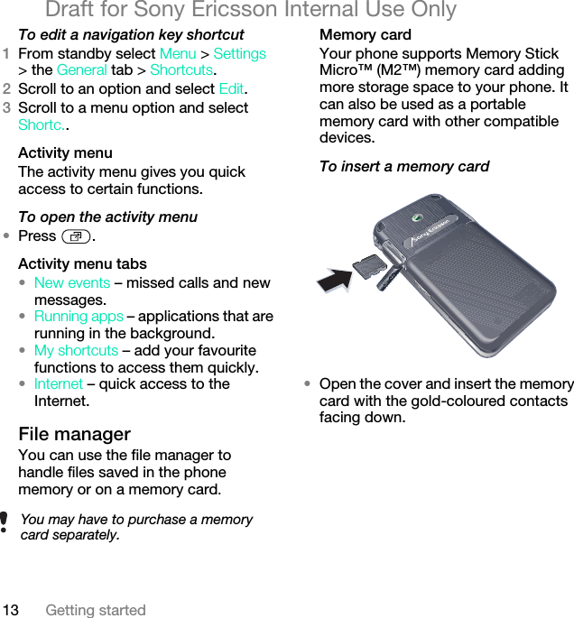 13 Getting startedDraft for Sony Ericsson Internal Use OnlyTo edit a navigation key shortcut1From standby select Menu &gt; Settings &gt; the General tab &gt; Shortcuts.2Scroll to an option and select Edit.3Scroll to a menu option and select Shortc..Activity menuThe activity menu gives you quick access to certain functions.To open the activity menu•Press .Activity menu tabs•New events – missed calls and new messages. •Running apps – applications that are running in the background.•My shortcuts – add your favourite functions to access them quickly.•Internet – quick access to the Internet.File manager You can use the file manager to handle files saved in the phone memory or on a memory card.Memory cardYour phone supports Memory Stick Micro™ (M2™) memory card adding more storage space to your phone. It can also be used as a portable memory card with other compatible devices.To insert a memory card •Open the cover and insert the memory card with the gold-coloured contacts facing down.You may have to purchase a memory card separately.