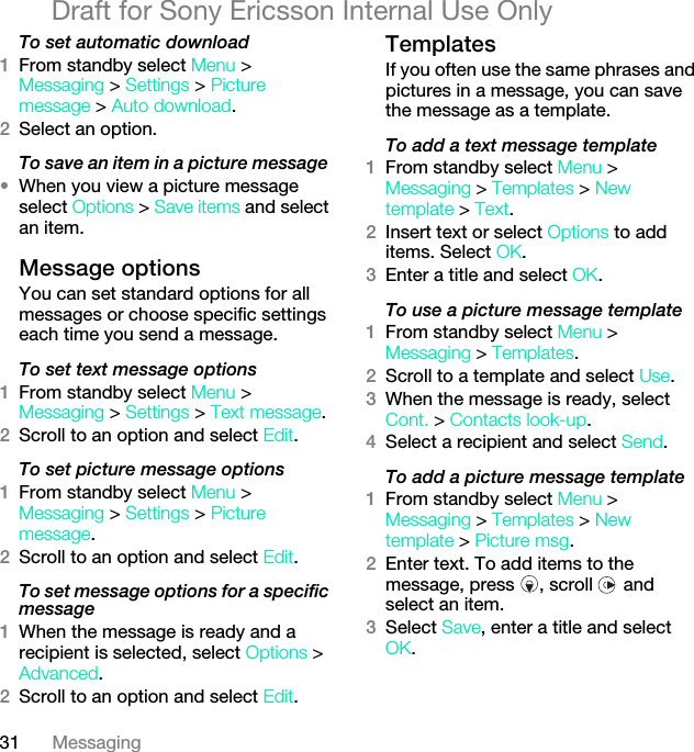 31 MessagingDraft for Sony Ericsson Internal Use OnlyTo set automatic download 1From standby select Menu &gt; Messaging &gt; Settings &gt; Picture message &gt; Auto download.2Select an option.To save an item in a picture message •When you view a picture message select Options &gt; Save items and select an item.Message options You can set standard options for all messages or choose specific settings each time you send a message.To set text message options1From standby select Menu &gt; Messaging &gt; Settings &gt; Text message.2Scroll to an option and select Edit.To set picture message options1From standby select Menu &gt; Messaging &gt; Settings &gt; Picture message.2Scroll to an option and select Edit.To set message options for a specific message1When the message is ready and a recipient is selected, select Options &gt; Advanced.2Scroll to an option and select Edit.Templates If you often use the same phrases and pictures in a message, you can save the message as a template.To add a text message template1From standby select Menu &gt; Messaging &gt; Templates &gt; New template &gt; Text.2Insert text or select Options to add items. Select OK.3Enter a title and select OK.To use a picture message template1From standby select Menu &gt; Messaging &gt; Templates.2Scroll to a template and select Use.3When the message is ready, select Cont. &gt; Contacts look-up.4Select a recipient and select Send.To add a picture message template1From standby select Menu &gt; Messaging &gt; Templates &gt; New template &gt; Picture msg.2Enter text. To add items to the message, press  , scroll   and select an item.3Select Save, enter a title and select OK.