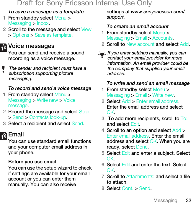 32MessagingDraft for Sony Ericsson Internal Use OnlyTo save a message as a template1From standby select Menu &gt;Messaging &gt; Inbox.2Scroll to the message and select View &gt; Options &gt; Save as template.Voice messages You can send and receive a sound recording as a voice message.To record and send a voice message 1From standby select Menu &gt; Messaging &gt; Write new &gt; Voice message.2Record the message and select Stop &gt; Send &gt; Contacts look-up.3Select a recipient and select Send.Email You can use standard email functions and your computer email address in your phone.Before you use emailYou can use the setup wizard to check if settings are available for your email account or you can enter them manually. You can also receive settings at www.sonyericsson.com/support.To create an email account1From standby select Menu &gt; Messaging &gt; Email &gt; Accounts.2Scroll to New account and select Add.To write and send an email message 1From standby select Menu &gt; Messaging &gt; Email &gt; Write new.2Select Add &gt; Enter email address. Enter the email address and select OK.3 To add more recipients, scroll to To: and select Edit. 4Scroll to an option and select Add &gt; Enter email address. Enter the email address and select OK. When you are ready, select Done.5Select Edit and enter a subject. Select OK.6Select Edit and enter the text. Select OK.7Scroll to Attachments: and select a file to attach.8Select Cont. &gt; Send.The sender and recipient must have a subscription supporting picture messaging.If you enter settings manually, you can contact your email provider for more information. An email provider could be the company that supplied your email address.