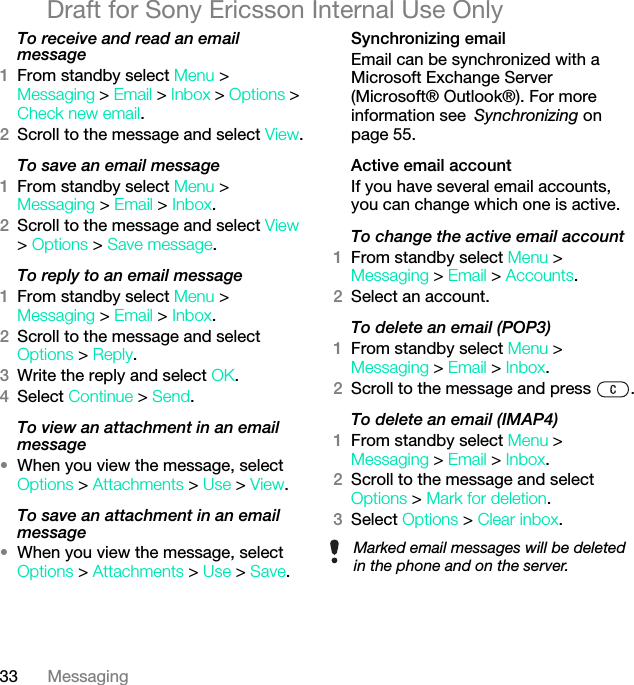 33 MessagingDraft for Sony Ericsson Internal Use OnlyTo receive and read an email message1From standby select Menu &gt; Messaging &gt; Email &gt; Inbox &gt; Options &gt; Check new email.2Scroll to the message and select View.To save an email message1From standby select Menu &gt; Messaging &gt; Email &gt; Inbox.2Scroll to the message and select View &gt; Options &gt; Save message.To reply to an email message1From standby select Menu &gt; Messaging &gt; Email &gt; Inbox.2Scroll to the message and select Options &gt; Reply.3Write the reply and select OK.4Select Continue &gt; Send.To view an attachment in an email message•When you view the message, select Options &gt; Attachments &gt; Use &gt; View.To save an attachment in an email message•When you view the message, select Options &gt; Attachments &gt; Use &gt; Save.Synchronizing emailEmail can be synchronized with a Microsoft Exchange Server (Microsoft® Outlook®). For more information see Synchronizing on page 55.Active email accountIf you have several email accounts, you can change which one is active.To change the active email account1From standby select Menu &gt; Messaging &gt; Email &gt; Accounts.2Select an account.To delete an email (POP3)1From standby select Menu &gt; Messaging &gt; Email &gt; Inbox.2Scroll to the message and press  KTo delete an email (IMAP4)1From standby select Menu &gt; Messaging &gt; Email &gt; Inbox.2Scroll to the message and select Options &gt; Mark for deletion.3Select Options &gt; Clear inbox.Marked email messages will be deleted in the phone and on the server.