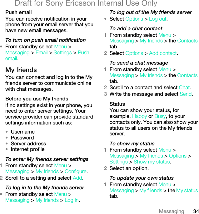 34MessagingDraft for Sony Ericsson Internal Use OnlyPush emailYou can receive notification in your phone from your email server that you have new email messages.To turn on push email notification•From standby select Menu &gt; Messaging &gt; Email &gt; Settings &gt; Push email.My friends You can connect and log in to the My friends server to communicate online with chat messages.Before you use My friendsIf no settings exist in your phone, you need to enter server settings. Your service provider can provide standard settings information such as:•Username•Password •Server address•Internet profileTo enter My friends server settings1From standby select Menu &gt; Messaging &gt; My friends &gt; Configure.2Scroll to a setting and select Add.To log in to the My friends server•From standby select Menu &gt; Messaging &gt; My friends &gt; Log in.To log out of the My friends server•Select Options &gt; Log out.To add a chat contact1From standby select Menu &gt;Messaging &gt; My friends &gt; the Contacts tab.2Select Options &gt; Add contact.To send a chat message1From standby select Menu &gt; Messaging &gt; My friends &gt; the Contacts tab.2Scroll to a contact and select Chat.3Write the message and select Send.StatusYou can show your status, for example, Happy or Busy, to your contacts only. You can also show your status to all users on the My friends server.To show my status1From standby select Menu &gt; Messaging &gt; My friends &gt; Options &gt; Settings &gt; Show my status.2Select an option.To update your own status1From standby select Menu &gt; Messaging &gt; My friends &gt; the My status tab.