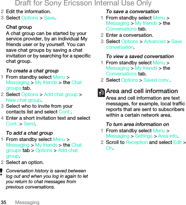 35 MessagingDraft for Sony Ericsson Internal Use Only2Edit the information.3Select Options &gt; Save.Chat groupA chat group can be started by your service provider, by an individual My friends user or by yourself. You can save chat groups by saving a chat invitation or by searching for a specific chat group.To create a chat group1From standby select Menu &gt; Messaging &gt; My friends &gt; the Chat groups tab.2Select Options &gt; Add chat group &gt; New chat group.3Select who to invite from your contacts list and select Cont..4Enter a short invitation text and select Cont. &gt; Send.To add a chat group1From standby select Menu &gt; Messaging &gt; My friends &gt; the Chat groups tab &gt; Options &gt; Add chat group.2Select an option.To save a conversation1From standby select Menu &gt; Messaging &gt; My friends &gt; the Conversations tab.2Enter a conversation.3Select Options &gt; Advanced &gt; Save conversation.To view a saved conversation1From standby select Menu &gt; Messaging &gt; My friends &gt; the Conversations tab.2Select Options &gt; Saved conv..Area and cell informationArea and cell information are text messages, for example, local traffic reports that are sent to subscribers within a certain network area.To turn area information on1From standby select Menu &gt; Messaging &gt; Settings &gt; Area info.2Scroll to Reception and select Edit &gt; On.Conversation history is saved between log out and when you log in again to let you return to chat messages from previous conversations.