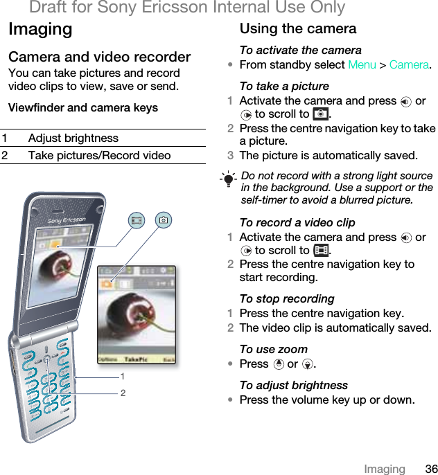 36ImagingDraft for Sony Ericsson Internal Use OnlyImagingCamera and video recorder You can take pictures and record video clips to view, save or send.Viewfinder and camera keysUsing the cameraTo activate the camera•From standby select Menu &gt; Camera.To take a picture1Activate the camera and press   or  to scroll to  .2Press the centre navigation key to take a picture.3The picture is automatically saved. To record a video clip1Activate the camera and press   or  to scroll to  .2Press the centre navigation key to start recording.To stop recording1Press the centre navigation key.2The video clip is automatically saved.To use zoom•Press  or .To adjust brightness•Press the volume key up or down.1 Adjust brightness2 Take pictures/Record video12Do not record with a strong light source in the background. Use a support or the self-timer to avoid a blurred picture.