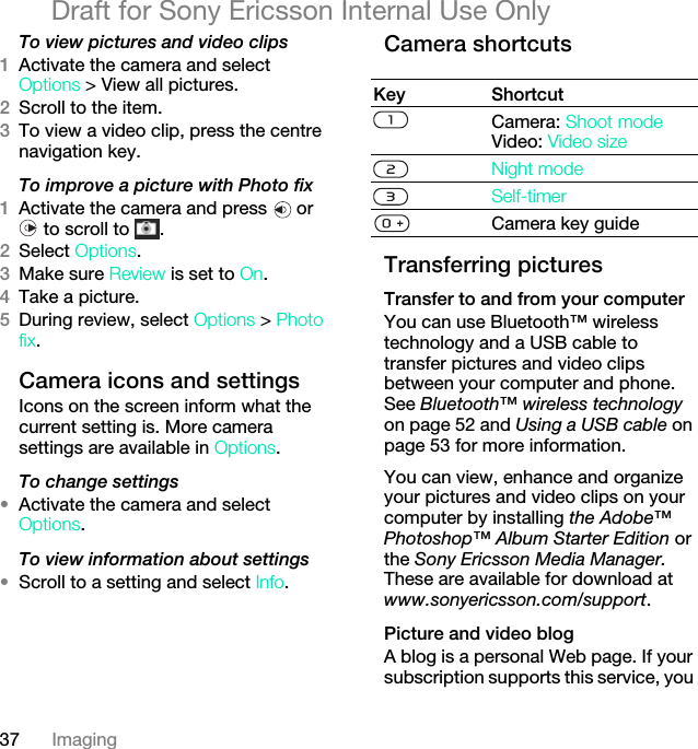 37 ImagingDraft for Sony Ericsson Internal Use OnlyTo view pictures and video clips1Activate the camera and select Options &gt; View all pictures.2Scroll to the item.3To view a video clip, press the centre navigation key.To improve a picture with Photo fix1Activate the camera and press   or  to scroll to  .2Select Options.3Make sure Review is set to On.4Take a picture.5During review, select Options &gt; Photo fix.Camera icons and settingsIcons on the screen inform what the current setting is. More camera settings are available in Options.To change settings•Activate the camera and select Options.To view information about settings•Scroll to a setting and select Info.Camera shortcutsTransferring picturesTransfer to and from your computerYou can use Bluetooth™ wireless technology and a USB cable to transfer pictures and video clips between your computer and phone. See Bluetooth™ wireless technology on page 52 and Using a USB cable on page 53 for more information.You can view, enhance and organize your pictures and video clips on your computer by installing the Adobe™ Photoshop™ Album Starter Edition or the Sony Ericsson Media Manager. These are available for download at www.sonyericsson.com/support.Picture and video blogA blog is a personal Web page. If your subscription supports this service, you Key ShortcutCamera: Shoot modeVideo: Video sizeNight modeSelf-timerCamera key guide