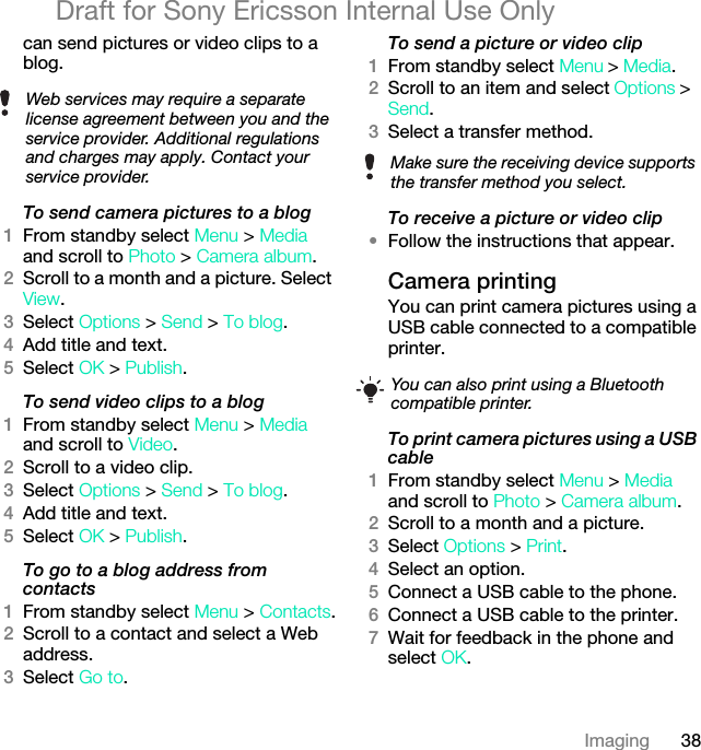38ImagingDraft for Sony Ericsson Internal Use Onlycan send pictures or video clips to a blog.To send camera pictures to a blog1From standby select Menu &gt; Media and scroll to Photo &gt; Camera album.2Scroll to a month and a picture. Select View.3Select Options &gt; Send &gt; To blog.4Add title and text.5Select OK &gt; Publish.To send video clips to a blog1From standby select Menu &gt; Media and scroll to Video.2Scroll to a video clip. 3Select Options &gt; Send &gt; To blog.4Add title and text.5Select OK &gt; Publish.To go to a blog address from contacts1From standby select Menu &gt; Contacts.2Scroll to a contact and select a Web address.3Select Go to.To send a picture or video clip 1From standby select Menu &gt; Media.2Scroll to an item and select Options &gt; Send.3Select a transfer method.To receive a picture or video clip•Follow the instructions that appear.Camera printingYou can print camera pictures using a USB cable connected to a compatible printer.To print camera pictures using a USB cable 1From standby select Menu &gt; Media and scroll to Photo &gt; Camera album.2Scroll to a month and a picture.3Select Options &gt; Print.4Select an option.5Connect a USB cable to the phone.6Connect a USB cable to the printer.7Wait for feedback in the phone and select OK.Web services may require a separate license agreement between you and the service provider. Additional regulations and charges may apply. Contact your service provider. Make sure the receiving device supports the transfer method you select.You can also print using a Bluetooth compatible printer.