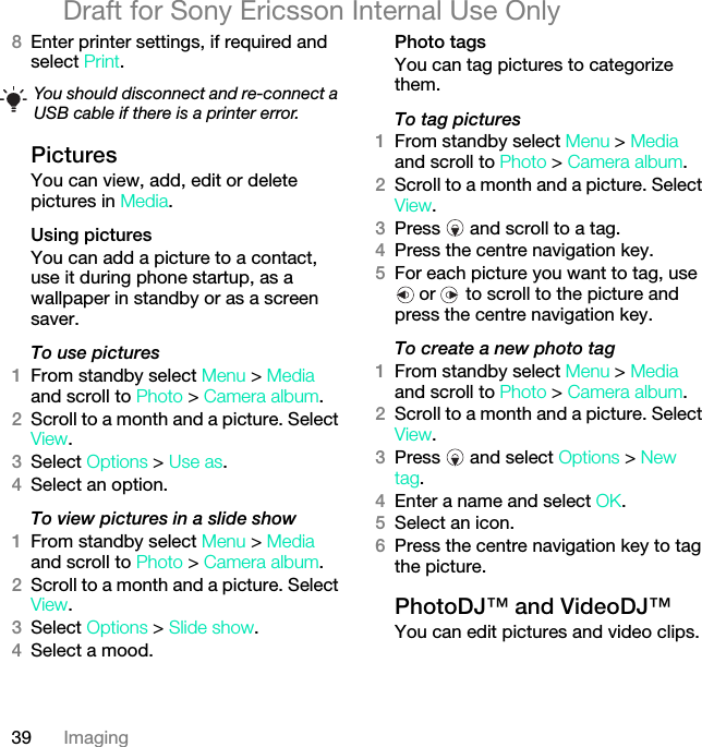 39 ImagingDraft for Sony Ericsson Internal Use Only8Enter printer settings, if required and select Print.PicturesYou can view, add, edit or delete pictures in Media.Using pictures You can add a picture to a contact, use it during phone startup, as a wallpaper in standby or as a screen saver.To use pictures 1From standby select Menu &gt; Media and scroll to Photo &gt; Camera album.2Scroll to a month and a picture. Select View.3Select Options &gt; Use as.4Select an option.To view pictures in a slide show 1From standby select Menu &gt; Media and scroll to Photo &gt; Camera album.2Scroll to a month and a picture. Select View.3Select Options &gt; Slide show.4Select a mood.Photo tagsYou can tag pictures to categorize them.To tag pictures1From standby select Menu &gt; Media and scroll to Photo &gt; Camera album.2Scroll to a month and a picture. Select View.3Press   and scroll to a tag.4Press the centre navigation key.5For each picture you want to tag, use  or   to scroll to the picture and press the centre navigation key.To create a new photo tag1From standby select Menu &gt; Media and scroll to Photo &gt; Camera album.2Scroll to a month and a picture. Select View.3Press   and select Options &gt; New tag.4Enter a name and select OK.5Select an icon.6Press the centre navigation key to tag the picture.PhotoDJ™ and VideoDJ™You can edit pictures and video clips.You should disconnect and re-connect a USB cable if there is a printer error.