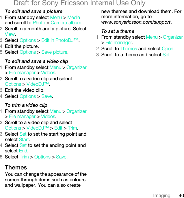 40ImagingDraft for Sony Ericsson Internal Use OnlyTo edit and save a picture1From standby select Menu &gt; Media and scroll to Photo &gt; Camera album.2Scroll to a month and a picture. Select View.3Select Options &gt; Edit in PhotoDJ™.4Edit the picture.5Select Options &gt; Save picture.To edit and save a video clip1From standby select Menu &gt; Organizer &gt; File manager &gt; Videos.2Scroll to a video clip and select Options &gt; VideoDJ™.3Edit the video clip.4Select Options &gt; Save.To trim a video clip1From standby select Menu &gt; Organizer &gt; File manager &gt; Videos.2Scroll to a video clip and select Options &gt; VideoDJ™ &gt; Edit &gt; Trim.3Select Set to set the starting point and select Start.4Select Set to set the ending point and select End.5Select Trim &gt; Options &gt; Save.ThemesYou can change the appearance of the screen through items such as colours and wallpaper. You can also create new themes and download them. For more information, go to www.sonyericsson.com/support.To set a theme1From standby select Menu &gt; Organizer &gt; File manager.2Scroll to Themes and select Open.3Scroll to a theme and select Set.