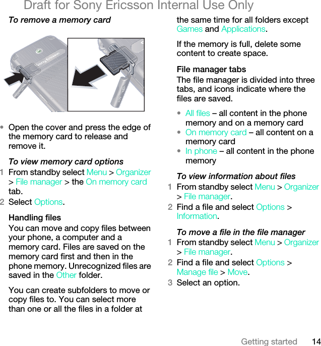 14Getting startedDraft for Sony Ericsson Internal Use OnlyTo remove a memory card •Open the cover and press the edge of the memory card to release and remove it.To view memory card options1From standby select Menu &gt; Organizer &gt; File manager &gt; the On memory card tab.2Select Options.Handling filesYou can move and copy files between your phone, a computer and a memory card. Files are saved on the memory card first and then in the phone memory. Unrecognized files are saved in the Other folder.You can create subfolders to move or copy files to. You can select more than one or all the files in a folder at the same time for all folders except Games and Applications.If the memory is full, delete some content to create space.File manager tabsThe file manager is divided into three tabs, and icons indicate where the files are saved.•All files – all content in the phone memory and on a memory card•On memory card – all content on a memory card•In phone – all content in the phone memoryTo view information about files1From standby select Menu &gt; Organizer &gt; File manager.2Find a file and select Options &gt; Information.To move a file in the file manager1From standby select Menu &gt; Organizer &gt; File manager.2Find a file and select Options &gt; Manage file &gt; Move.3Select an option.