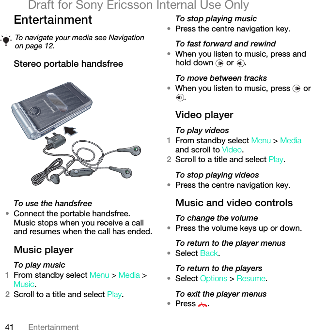 41 EntertainmentDraft for Sony Ericsson Internal Use OnlyEntertainment Stereo portable handsfree To use the handsfree•Connect the portable handsfree. Music stops when you receive a call and resumes when the call has ended.Music player To play music 1From standby select Menu &gt; Media &gt; Music.2Scroll to a title and select Play.To stop playing music•Press the centre navigation key.To fast forward and rewind•When you listen to music, press and hold down   or  .To move between tracks•When you listen to music, press   or .Video playerTo play videos1From standby select Menu &gt; Media and scroll to Video.2Scroll to a title and select Play.To stop playing videos•Press the centre navigation key.Music and video controlsTo change the volume•Press the volume keys up or down.To return to the player menus•Select Back.To return to the players•Select Options &gt; Resume.To exit the player menus•Press .To navigate your media see Navigation on page 12.