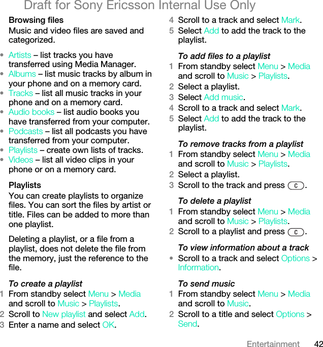 42EntertainmentDraft for Sony Ericsson Internal Use OnlyBrowsing filesMusic and video files are saved and categorized.•Artists – list tracks you have transferred using Media Manager.•Albums – list music tracks by album in your phone and on a memory card.•Tracks – list all music tracks in your phone and on a memory card.•Audio books – list audio books you have transferred from your computer.•Podcasts – list all podcasts you have transferred from your computer.•Playlists – create own lists of tracks.•Videos – list all video clips in your phone or on a memory card.PlaylistsYou can create playlists to organize files. You can sort the files by artist or title. Files can be added to more than one playlist.Deleting a playlist, or a file from a playlist, does not delete the file from the memory, just the reference to the file.To create a playlist1From standby select Menu &gt; Media and scroll to Music &gt; Playlists.2Scroll to New playlist and select Add.3Enter a name and select OK.4Scroll to a track and select Mark.5Select Add to add the track to the playlist.To add files to a playlist1From standby select Menu &gt; Media and scroll to Music &gt; Playlists.2Select a playlist.3Select Add music.4Scroll to a track and select Mark.5Select Add to add the track to the playlist.To remove tracks from a playlist1From standby select Menu &gt; Media and scroll to Music &gt; Playlists.2Select a playlist.3Scroll to the track and press  .To delete a playlist1From standby select Menu &gt; Media and scroll to Music &gt; Playlists.2Scroll to a playlist and press  .To view information about a track•Scroll to a track and select Options &gt; Information.To send music1From standby select Menu &gt; Media and scroll to Music.2Scroll to a title and select Options &gt; Send.