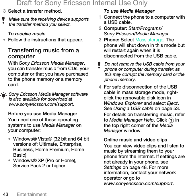 43 EntertainmentDraft for Sony Ericsson Internal Use Only3Select a transfer method.To receive music•Follow the instructions that appear.Transferring music from a computerWith Sony Ericsson Media Manager, you can transfer music from CDs, your computer or that you have purchased to the phone memory or a memory card.Before you use Media ManagerYou need one of these operating systems to use Media Manager on your computer:•Windows® Vista® (32 bit and 64 bit versions of: Ultimate, Enterprise, Business, Home Premium, Home Basic)•Windows® XP (Pro or Home), Service Pack 2 or higherTo use Media Manager1Connect the phone to a computer with a USB cable. 2Computer: Start/Programs/Sony Ericsson/Media Manager.3Phone: Select Mass storage. The phone will shut down in this mode but will restart again when it is disconnected from the USB cable.4For safe disconnection of the USB cable in mass storage mode, right-click the removable disk icon in Windows Explorer and select Eject. See Using a USB cable on page 53.For details on transferring music, refer to Media Manager Help. Click   in the top right corner of the Media Manager window.Online music and video clipsYou can view video clips and listen to music by streaming them to your phone from the Internet. If settings are not already in your phone, see Settings on page 48. For more information, contact your network operator or go to www.sonyericsson.com/support.Make sure the receiving device supports the transfer method you select.Sony Ericsson Media Manager software is also available for download at www.sonyericsson.com/support.Do not remove the USB cable from your phone or computer during transfer, as this may corrupt the memory card or the phone memory.