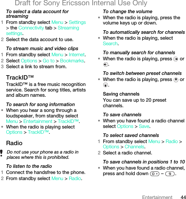 44EntertainmentDraft for Sony Ericsson Internal Use OnlyTo select a data account for streaming1From standby select Menu &gt; Settings &gt; the Connectivity tab &gt; Streaming settings.2Select the data account to use.To stream music and video clips1From standby select Menu &gt; Internet.2Select Options &gt; Go to &gt; Bookmarks.3Select a link to stream from.TrackID™TrackID™ is a free music recognition service. Search for song titles, artists and album names.To search for song information•When you hear a song through a loudspeaker, from standby select Menu &gt; Entertainment &gt; TrackID™.•When the radio is playing select Options &gt; TrackID™.Radio To listen to the radio1Connect the handsfree to the phone.2From standby select Menu &gt; Radio.To change the volume•When the radio is playing, press the volume keys up or down.To automatically search for channels•When the radio is playing, select Search.To manually search for channels•When the radio is playing, press   or .To switch between preset channels•When the radio is playing, press   or .Saving channelsYou can save up to 20 preset channels.To save channels•When you have found a radio channel select Options &gt; Save.To select saved channels1From standby select Menu &gt; Radio &gt; Options &gt; Channels.2Select a radio channel.To save channels in positions 1 to 10•When you have found a radio channel, press and hold down   –  .Do not use your phone as a radio in places where this is prohibited.