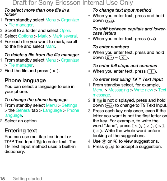15 Getting startedDraft for Sony Ericsson Internal Use OnlyTo select more than one file in a folder1From standby select Menu &gt; Organizer &gt; File manager.2Scroll to a folder and select Open.3Select Options &gt; Mark &gt; Mark several.4For each file you want to mark, scroll to the file and select Mark.To delete a file from the file manager1From standby select Menu &gt; Organizer &gt; File manager.2Find the file and press  .Phone language You can select a language to use in your phone.To change the phone language1From standby select Menu &gt; Settings &gt; the General tab &gt; Language &gt; Phone language.2Select an option.Entering textYou can use multitap text input or T9™ Text Input   to enter text. The T9 Text Input method uses a built-in dictionary.To change text input method•When you enter text, press and hold down .To shift between capitals and lower-case letters•When you enter text, press  .To enter numbers•When you enter text, press and hold down  – .To enter full stops and commas•When you enter text, press  .To enter text using T9™ Text Input 1From standby select, for example, Menu &gt; Messaging &gt; Write new &gt; Text message.2If   is not displayed, press and hold down   to change to T9 Text Input. 3Press each key only once, even if the letter you want is not the first letter on the key. For example, to write the word “Jane”, press  ,  ,  , . Write the whole word before looking at the suggestions.4Use   or   to view suggestions.5Press   to accept a suggestion.