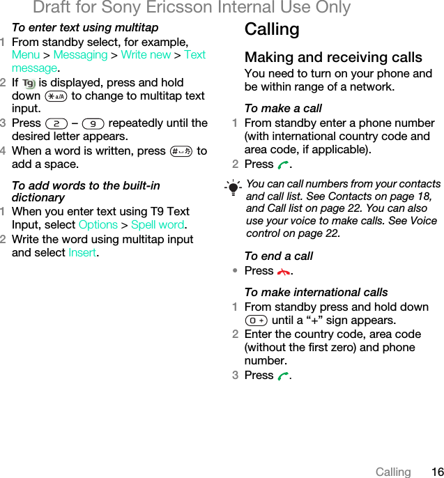 16CallingDraft for Sony Ericsson Internal Use OnlyTo enter text using multitap 1From standby select, for example, Menu &gt; Messaging &gt; Write new &gt; Text message.2If   is displayed, press and hold down   to change to multitap text input.3Press   –   repeatedly until the desired letter appears.4When a word is written, press   to add a space.To add words to the built-in dictionary1When you enter text using T9 Text Input, select Options &gt; Spell word.2Write the word using multitap input and select Insert.CallingMaking and receiving callsYou need to turn on your phone and be within range of a network.To make a call1From standby enter a phone number (with international country code and area code, if applicable).2Press . To end a call•Press .To make international calls1From standby press and hold down  until a “+” sign appears.2Enter the country code, area code (without the first zero) and phone number. 3Press  .You can call numbers from your contacts and call list. See Contacts on page 18, and Call list on page 22. You can also use your voice to make calls. See Voice control on page 22.