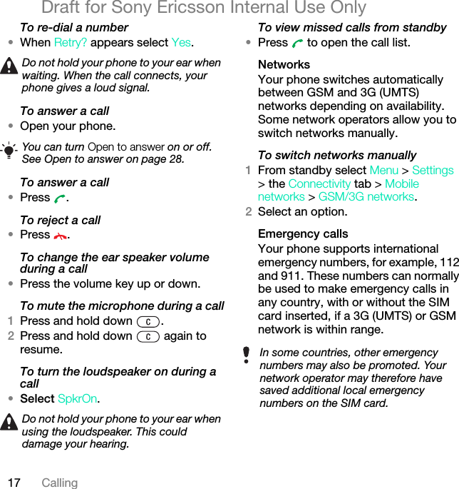 17 CallingDraft for Sony Ericsson Internal Use OnlyTo re-dial a number•When Retry? appears select Yes.To answer a call•Open your phone.To answer a call•Press .To reject a call•Press .To change the ear speaker volume during a call•Press the volume key up or down.To mute the microphone during a call1Press and hold down  .2Press and hold down   again to resume.To turn the loudspeaker on during a call•Select SpkrOn.To view missed calls from standby•Press   to open the call list.NetworksYour phone switches automatically between GSM and 3G (UMTS) networks depending on availability. Some network operators allow you to switch networks manually.To switch networks manually1From standby select Menu &gt; Settings &gt; the Connectivity tab &gt; Mobile networks &gt; GSM/3G networks.2Select an option.Emergency calls Your phone supports international emergency numbers, for example, 112 and 911. These numbers can normally be used to make emergency calls in any country, with or without the SIM card inserted, if a 3G (UMTS) or GSM network is within range. Do not hold your phone to your ear when waiting. When the call connects, your phone gives a loud signal.You can turn Open to answer on or off. See Open to answer on page 28.Do not hold your phone to your ear when using the loudspeaker. This could damage your hearing.In some countries, other emergency numbers may also be promoted. Your network operator may therefore have saved additional local emergency numbers on the SIM card.