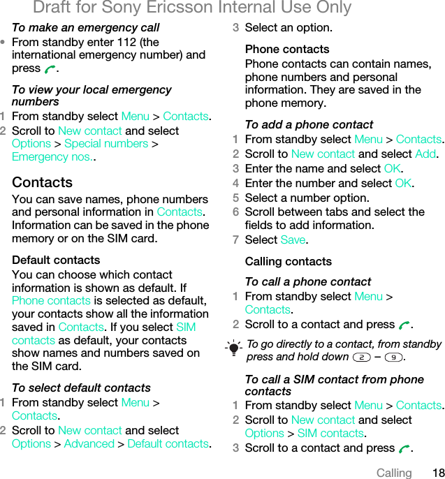 18CallingDraft for Sony Ericsson Internal Use OnlyTo make an emergency call•From standby enter 112 (the international emergency number) and press .To view your local emergency numbers1From standby select Menu &gt; Contacts.2Scroll to New contact and select Options &gt; Special numbers &gt; Emergency nos..ContactsYou can save names, phone numbers and personal information in Contacts. Information can be saved in the phone memory or on the SIM card.Default contactsYou can choose which contact information is shown as default. If Phone contacts is selected as default, your contacts show all the information saved in Contacts. If you select SIM contacts as default, your contacts show names and numbers saved on the SIM card.To select default contacts1From standby select Menu &gt;Contacts.2Scroll to New contact and select Options &gt; Advanced &gt; Default contacts.3Select an option.Phone contactsPhone contacts can contain names, phone numbers and personal information. They are saved in the phone memory.To add a phone contact1From standby select Menu &gt; Contacts.2Scroll to New contact and select Add.3Enter the name and select OK.4Enter the number and select OK.5Select a number option.6Scroll between tabs and select the fields to add information.7Select Save.Calling contactsTo call a phone contact1From standby select Menu &gt;Contacts.2Scroll to a contact and press  .To call a SIM contact from phone contacts1From standby select Menu &gt; Contacts.2Scroll to New contact and select Options &gt; SIM contacts.3Scroll to a contact and press  .To go directly to a contact, from standby press and hold down   –  .