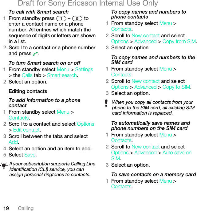 19 CallingDraft for Sony Ericsson Internal Use OnlyTo call with Smart search1From standby press   –   to enter a contact name or a phone number. All entries which match the sequence of digits or letters are shown in a list.2Scroll to a contact or a phone number and press  .To turn Smart search on or off 1From standby select Menu &gt; Settings &gt; the Calls tab &gt; Smart search.2Select an option.Editing contactsTo add information to a phone contact 1From standby select Menu &gt;Contacts.2Scroll to a contact and select Options &gt; Edit contact.3Scroll between the tabs and select Add.4Select an option and an item to add.5Select Save.To copy names and numbers to phone contacts1From standby select Menu &gt;Contacts.2Scroll to New contact and select Options &gt; Advanced &gt; Copy from SIM.3Select an option.To copy names and numbers to the SIM card1From standby select Menu &gt;Contacts.2Scroll to New contact and select Options &gt; Advanced &gt; Copy to SIM.3Select an option.To automatically save names and phone numbers on the SIM card1From standby select Menu &gt;Contacts.2Scroll to New contact and select Options &gt; Advanced &gt; Auto save on SIM.3Select an option.To save contacts on a memory card1From standby select Menu &gt;Contacts.If your subscription supports Calling Line Identification (CLI) service, you can assign personal ringtones to contacts.When you copy all contacts from your phone to the SIM card, all existing SIM card information is replaced.