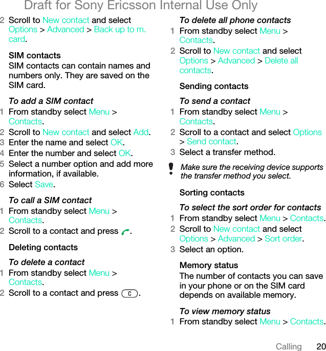 20CallingDraft for Sony Ericsson Internal Use Only2Scroll to New contact and select Options &gt; Advanced &gt; Back up to m. card.SIM contactsSIM contacts can contain names and numbers only. They are saved on the SIM card.To add a SIM contact1From standby select Menu &gt;Contacts.2Scroll to New contact and select Add.3Enter the name and select OK.4Enter the number and select OK.5Select a number option and add more information, if available.6Select Save.To call a SIM contact1From standby select Menu &gt;Contacts.2Scroll to a contact and press  .Deleting contactsTo delete a contact1From standby select Menu &gt;Contacts.2Scroll to a contact and press  .To delete all phone contacts1From standby select Menu &gt;Contacts.2Scroll to New contact and select Options &gt; Advanced &gt; Delete all contacts.Sending contactsTo send a contact1From standby select Menu &gt;Contacts.2Scroll to a contact and select Options &gt; Send contact.3Select a transfer method.Sorting contactsTo select the sort order for contacts1From standby select Menu &gt; Contacts.2Scroll to New contact and select Options &gt; Advanced &gt; Sort order.3Select an option.Memory statusThe number of contacts you can save in your phone or on the SIM card depends on available memory.To view memory status1From standby select Menu &gt; Contacts.Make sure the receiving device supports the transfer method you select.