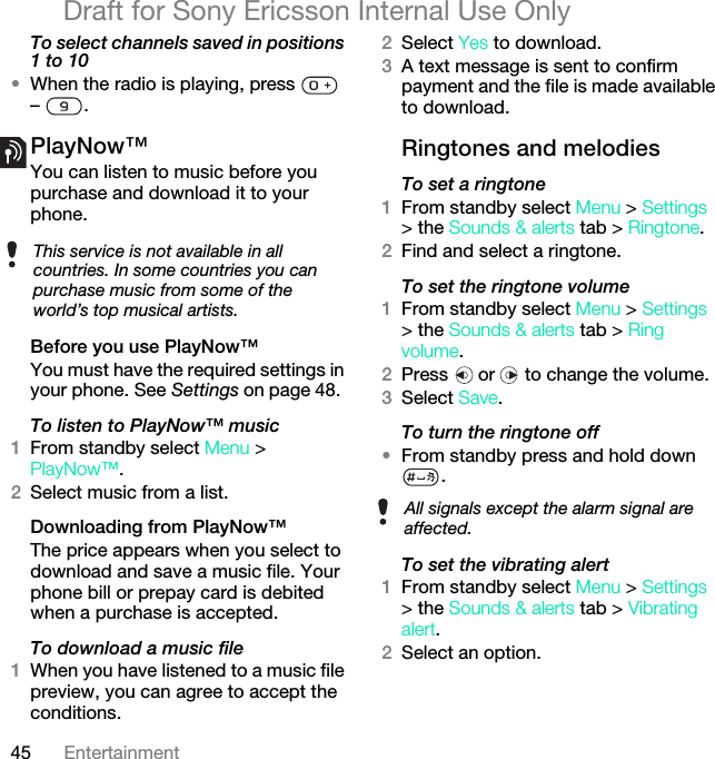 45 EntertainmentDraft for Sony Ericsson Internal Use OnlyTo select channels saved in positions 1 to 10•When the radio is playing, press   – .PlayNow™You can listen to music before you purchase and download it to your phone.Before you use PlayNow™You must have the required settings in your phone. See Settings on page 48.To listen to PlayNow™ music1From standby select Menu &gt; PlayNow™.2Select music from a list.Downloading from PlayNow™The price appears when you select to download and save a music file. Your phone bill or prepay card is debited when a purchase is accepted.To download a music file1When you have listened to a music file preview, you can agree to accept the conditions.2Select Yes to download.3A text message is sent to confirm payment and the file is made available to download. Ringtones and melodiesTo set a ringtone1From standby select Menu &gt; Settings &gt; the Sounds &amp; alerts tab &gt; Ringtone.2Find and select a ringtone.To set the ringtone volume1From standby select Menu &gt; Settings &gt; the Sounds &amp; alerts tab &gt; Ring volume.2Press   or   to change the volume.3Select Save.To turn the ringtone off•From standby press and hold down .To set the vibrating alert1From standby select Menu &gt; Settings &gt; the Sounds &amp; alerts tab &gt; Vibrating alert.2Select an option.This service is not available in all countries. In some countries you can purchase music from some of the world’s top musical artists.All signals except the alarm signal are affected.