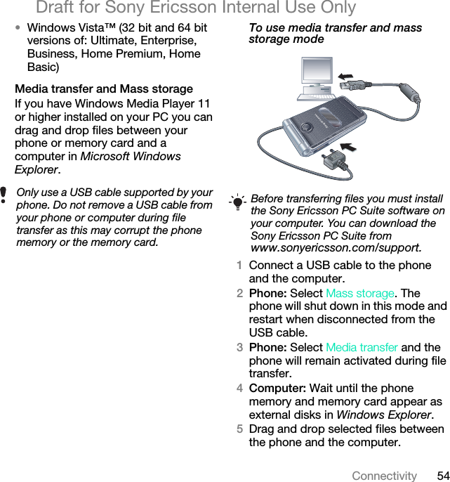 54ConnectivityDraft for Sony Ericsson Internal Use Only•Windows Vista™ (32 bit and 64 bit versions of: Ultimate, Enterprise, Business, Home Premium, Home Basic)Media transfer and Mass storageIf you have Windows Media Player 11 or higher installed on your PC you can drag and drop files between your phone or memory card and a computer in Microsoft Windows Explorer.To use media transfer and mass storage mode 1Connect a USB cable to the phone and the computer.2Phone: Select Mass storage. The phone will shut down in this mode and restart when disconnected from the USB cable.3Phone: Select Media transfer and the phone will remain activated during file transfer.4Computer: Wait until the phone memory and memory card appear as external disks in Windows Explorer.5Drag and drop selected files between the phone and the computer.Only use a USB cable supported by your phone. Do not remove a USB cable from your phone or computer during file transfer as this may corrupt the phone memory or the memory card.Before transferring files you must install the Sony Ericsson PC Suite software on your computer. You can download the Sony Ericsson PC Suite from www.sonyericsson.com/support.