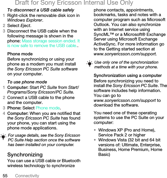 55 ConnectivityDraft for Sony Ericsson Internal Use OnlyTo disconnect a USB cable safely1Right-click the removable disk icon in Windows Explorer.2Select Eject.3Disconnect the USB cable when the following message is shown in the phone: Mass storage session ended. It is now safe to remove the USB cable..Phone modeBefore synchronizing or using your phone as a modem you must install the Sony Ericsson PC Suite software on your computer.To use phone mode1Computer: Start PC Suite from Start/Programs/Sony Ericsson/PC Suite.2Connect a USB cable to the phone and the computer.3Phone: Select Phone mode.4Computer: When you are notified that the Sony Ericsson PC Suite has found your phone, you can start using the phone mode applications.Synchronizing You can use a USB cable or Bluetooth wireless technology to synchronize phone contacts, appointments, bookmarks, tasks and notes with a computer program such as Microsoft Outlook. You can also synchronize with an Internet service using SyncML™ or a Microsoft® Exchange Server using Microsoft Exchange ActiveSync. For more information go to the Getting started section at www.sonyericsson.com/support.Synchronization using a computerBefore synchronizing you need to install the Sony Ericsson PC Suite. The software includes help information. You can go to www.sonyericsson.com/support to download the software.You need one of these operating systems to use the PC Suite on your computer:•Windows XP (Pro and Home), Service Pack 2 or higher•Windows Vista (32 bit and 64 bit versions of: Ultimate, Enterprise, Business, Home Premium, Home Basic)For usage details, see the Sony Ericsson PC Suite Help section once the software has been installed on your computer.Use only one of the synchronization methods at a time with your phone.