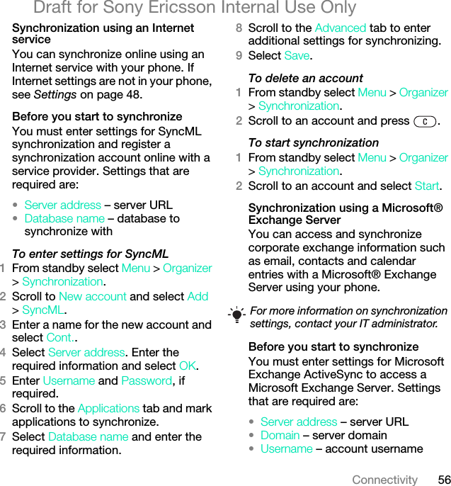 56ConnectivityDraft for Sony Ericsson Internal Use OnlySynchronization using an Internet serviceYou can synchronize online using an Internet service with your phone. If Internet settings are not in your phone, see Settings on page 48.Before you start to synchronizeYou must enter settings for SyncML synchronization and register a synchronization account online with a service provider. Settings that are required are:•Server address – server URL•Database name – database to synchronize withTo enter settings for SyncML1From standby select Menu &gt; Organizer &gt; Synchronization.2Scroll to New account and select Add &gt; SyncML.3Enter a name for the new account and select Cont..4Select Server address. Enter the required information and select OK.5Enter Username and Password, if required.6Scroll to the Applications tab and mark applications to synchronize.7Select Database name and enter the required information.8Scroll to the Advanced tab to enter additional settings for synchronizing.9Select Save.To delete an account1From standby select Menu &gt; Organizer &gt; Synchronization.2Scroll to an account and press  .To start synchronization1From standby select Menu &gt; Organizer &gt; Synchronization.2Scroll to an account and select Start.Synchronization using a Microsoft® Exchange ServerYou can access and synchronize corporate exchange information such as email, contacts and calendar entries with a Microsoft® Exchange Server using your phone.Before you start to synchronizeYou must enter settings for Microsoft Exchange ActiveSync to access a Microsoft Exchange Server. Settings that are required are:•Server address – server URL•Domain – server domain•Username – account usernameFor more information on synchronization settings, contact your IT administrator.