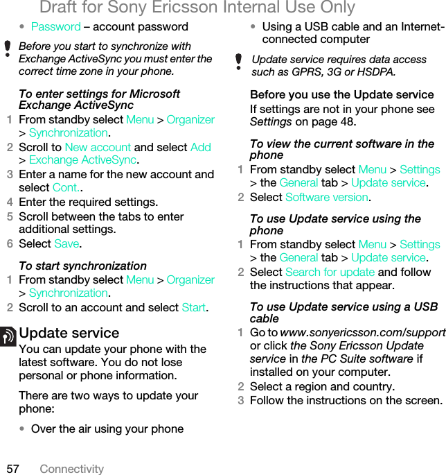 57 ConnectivityDraft for Sony Ericsson Internal Use Only•Password – account passwordTo enter settings for Microsoft Exchange ActiveSync1From standby select Menu &gt; Organizer &gt; Synchronization.2Scroll to New account and select Add &gt; Exchange ActiveSync.3Enter a name for the new account and select Cont..4Enter the required settings.5Scroll between the tabs to enter additional settings.6Select Save.To start synchronization1From standby select Menu &gt; Organizer &gt; Synchronization.2Scroll to an account and select Start.Update service You can update your phone with the latest software. You do not lose personal or phone information.There are two ways to update your phone:•Over the air using your phone•Using a USB cable and an Internet-connected computerBefore you use the Update serviceIf settings are not in your phone see Settings on page 48.To view the current software in the phone1From standby select Menu &gt; Settings &gt; the General tab &gt; Update service.2Select Software version.To use Update service using the phone1From standby select Menu &gt; Settings &gt; the General tab &gt; Update service.2Select Search for update and follow the instructions that appear.To use Update service using a USB cable1Go to www.sonyericsson.com/support or click the Sony Ericsson Update service in the PC Suite software if installed on your computer.2Select a region and country.3Follow the instructions on the screen.Before you start to synchronize with Exchange ActiveSync you must enter the correct time zone in your phone.Update service requires data access such as GPRS, 3G or HSDPA.