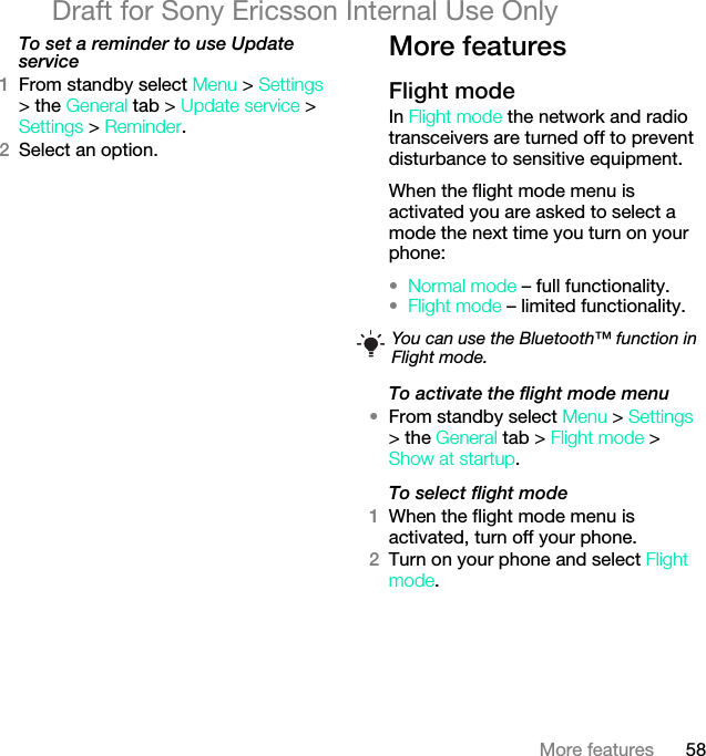 58More featuresDraft for Sony Ericsson Internal Use OnlyTo set a reminder to use Update service1From standby select Menu &gt; Settings &gt; the General tab &gt; Update service &gt; Settings &gt; Reminder.2Select an option.More featuresFlight mode In Flight mode the network and radio transceivers are turned off to prevent disturbance to sensitive equipment.When the flight mode menu is activated you are asked to select a mode the next time you turn on your phone:•Normal mode – full functionality.•Flight mode – limited functionality.To activate the flight mode menu•From standby select Menu &gt; Settings &gt; the General tab &gt; Flight mode &gt; Show at startup.To select flight mode1When the flight mode menu is activated, turn off your phone.2Turn on your phone and select Flight mode.You can use the Bluetooth™ function in Flight mode.