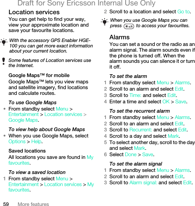 59 More featuresDraft for Sony Ericsson Internal Use OnlyLocation servicesYou can get help to find your way, view your approximate location and save your favourite locations. Google Maps™ for mobileGoogle Maps™ lets you view maps and satellite imagery, find locations and calculate routes.To use Google Maps•From standby select Menu &gt; Entertainment &gt; Location services &gt; Google Maps.To view help about Google Maps•When you use Google Maps, select Options &gt; Help.Saved locationsAll locations you save are found in My favourites.To view a saved location1From standby select Menu &gt; Entertainment &gt; Location services &gt; My favourites.2Scroll to a location and select Go to.AlarmsYou can set a sound or the radio as an alarm signal. The alarm sounds even if the phone is turned off. When the alarm sounds you can silence it or turn it off.To set the alarm1From standby select Menu &gt; Alarms.2Scroll to an alarm and select Edit.3Scroll to Time: and select Edit.4Enter a time and select OK &gt; Save.To set the recurrent alarm1From standby select Menu &gt; Alarms.2Scroll to an alarm and select Edit.3Scroll to Recurrent: and select Edit.4Scroll to a day and select Mark.5To select another day, scroll to the day and select Mark.6Select Done &gt; Save.To set the alarm signal1From standby select Menu &gt; Alarms.2Scroll to an alarm and select Edit.3Scroll to Alarm signal: and select Edit.With the accessory GPS Enabler HGE-100 you can get more exact information about your current location.Some features of Location services use the Internet.When you use Google Maps you can press   to access your favourites.