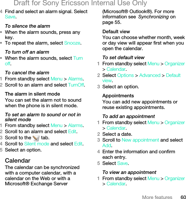 60More featuresDraft for Sony Ericsson Internal Use Only4Find and select an alarm signal. Select Save.To silence the alarm•When the alarm sounds, press any key.•To repeat the alarm, select Snooze.To turn off an alarm•When the alarm sounds, select Turn off.To cancel the alarm1From standby select Menu &gt; Alarms.2Scroll to an alarm and select TurnOff.The alarm in silent modeYou can set the alarm not to sound when the phone is in silent mode.To set an alarm to sound or not in silent mode1From standby select Menu &gt; Alarms.2Scroll to an alarm and select Edit.3Scroll to the   tab.4Scroll to Silent mode and select Edit.5Select an option.CalendarThe calendar can be synchronized with a computer calendar, with a calendar on the Web or with a Microsoft® Exchange Server (Microsoft® Outlook®). For more information see Synchronizing on page 55.Default viewYou can choose whether month, week or day view will appear first when you open the calendar.To set default view1From standby select Menu &gt; Organizer &gt; Calendar.2Select Options &gt; Advanced &gt; Default view.3Select an option.AppointmentsYou can add new appointments or reuse existing appointments.To add an appointment1From standby select Menu &gt; Organizer &gt; Calendar.2Select a date.3Scroll to New appointment and select Add.4Enter the information and confirm each entry.5Select Save.To view an appointment1From standby select Menu &gt; Organizer &gt; Calendar. 