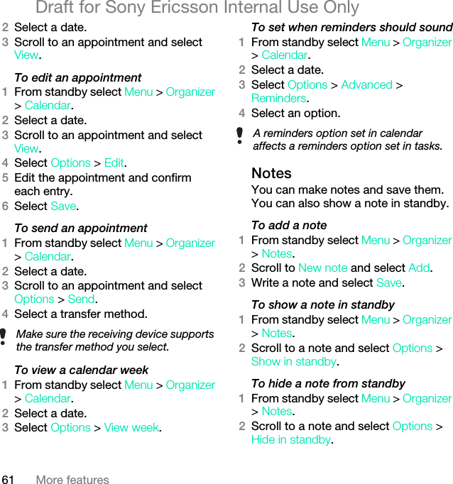 61 More featuresDraft for Sony Ericsson Internal Use Only2Select a date.3Scroll to an appointment and select View.To edit an appointment1From standby select Menu &gt; Organizer &gt; Calendar.2Select a date.3Scroll to an appointment and select View.4Select Options &gt; Edit.5Edit the appointment and confirm each entry.6Select Save.To send an appointment1From standby select Menu &gt; Organizer &gt; Calendar.2Select a date.3Scroll to an appointment and select Options &gt; Send.4Select a transfer method.To view a calendar week1From standby select Menu &gt; Organizer &gt; Calendar.2Select a date.3Select Options &gt; View week.To set when reminders should sound1From standby select Menu &gt; Organizer &gt; Calendar.2Select a date.3Select Options &gt; Advanced &gt; Reminders.4Select an option.NotesYou can make notes and save them. You can also show a note in standby.To add a note1From standby select Menu &gt; Organizer &gt; Notes.2Scroll to New note and select Add.3Write a note and select Save.To show a note in standby1From standby select Menu &gt; Organizer &gt; Notes.2Scroll to a note and select Options &gt; Show in standby.To hide a note from standby1From standby select Menu &gt; Organizer &gt; Notes.2Scroll to a note and select Options &gt; Hide in standby.Make sure the receiving device supports the transfer method you select.A reminders option set in calendar affects a reminders option set in tasks.