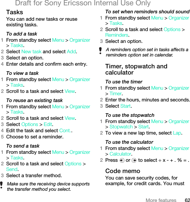 62More featuresDraft for Sony Ericsson Internal Use OnlyTasksYou can add new tasks or reuse existing tasks.To add a task1From standby select Menu &gt; Organizer &gt; Tasks.2Select New task and select Add.3Select an option.4Enter details and confirm each entry.To view a task1From standby select Menu &gt; Organizer &gt; Tasks.2Scroll to a task and select View.To reuse an existing task1From standby select Menu &gt; Organizer &gt; Tasks.2Scroll to a task and select View.3Select Options &gt; Edit.4Edit the task and select Cont..5Choose to set a reminder.To send a task1From standby select Menu &gt; Organizer &gt; Tasks.2Scroll to a task and select Options &gt; Send.3Select a transfer method.To set when reminders should sound1From standby select Menu &gt; Organizer &gt; Tasks.2Scroll to a task and select Options &gt; Reminders.3Select an option. Timer, stopwatch and calculatorTo use the timer1From standby select Menu &gt; Organizer &gt; Timer.2Enter the hours, minutes and seconds.3Select Start.To use the stopwatch1From standby select Menu &gt; Organizer &gt; Stopwatch &gt; Start.2To view a new lap time, select Lap.To use the calculator1From standby select Menu &gt; Organizer &gt; Calculator.2Press   or   to select ÷ x - + . % = .Code memoYou can save security codes, for example, for credit cards. You must Make sure the receiving device supports the transfer method you select.A reminders option set in tasks affects a reminders option set in calendar.