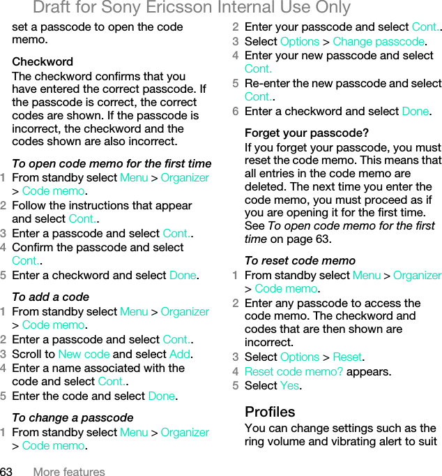 63 More featuresDraft for Sony Ericsson Internal Use Onlyset a passcode to open the code memo.CheckwordThe checkword confirms that you have entered the correct passcode. If the passcode is correct, the correct codes are shown. If the passcode is incorrect, the checkword and the codes shown are also incorrect.To open code memo for the first time1From standby select Menu &gt; Organizer &gt; Code memo.2Follow the instructions that appear and select Cont..3Enter a passcode and select Cont..4Confirm the passcode and select Cont..5Enter a checkword and select Done.To add a code1From standby select Menu &gt; Organizer &gt; Code memo.2Enter a passcode and select Cont..3Scroll to New code and select Add.4Enter a name associated with the code and select Cont..5Enter the code and select Done.To change a passcode1From standby select Menu &gt; Organizer &gt; Code memo.2Enter your passcode and select Cont..3Select Options &gt; Change passcode.4Enter your new passcode and select Cont.5Re-enter the new passcode and select Cont..6Enter a checkword and select Done.Forget your passcode?If you forget your passcode, you must reset the code memo. This means that all entries in the code memo are deleted. The next time you enter the code memo, you must proceed as if you are opening it for the first time. See To open code memo for the first time on page 63.To reset code memo1From standby select Menu &gt; Organizer &gt; Code memo.2Enter any passcode to access the code memo. The checkword and codes that are then shown are incorrect.3Select Options &gt; Reset.4Reset code memo? appears.5Select Yes.ProfilesYou can change settings such as the ring volume and vibrating alert to suit 