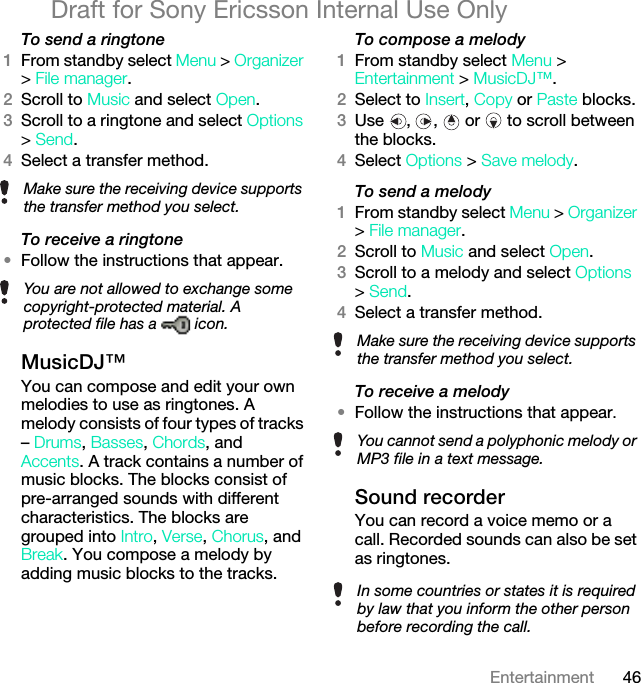 46EntertainmentDraft for Sony Ericsson Internal Use OnlyTo send a ringtone 1From standby select Menu &gt; Organizer &gt; File manager.2Scroll to Music and select Open.3Scroll to a ringtone and select Options &gt; Send.4Select a transfer method.To receive a ringtone•Follow the instructions that appear.MusicDJ™You can compose and edit your own melodies to use as ringtones. A melody consists of four types of tracks – Drums, Basses, Chords, and Accents. A track contains a number of music blocks. The blocks consist of pre-arranged sounds with different characteristics. The blocks are grouped into Intro, Verse, Chorus, and Break. You compose a melody by adding music blocks to the tracks.To compose a melody1From standby select Menu &gt; Entertainment &gt; MusicDJ™.2Select to Insert, Copy or Paste blocks.3Use  ,  ,   or   to scroll between the blocks.4Select Options &gt; Save melody.To send a melody 1From standby select Menu &gt; Organizer &gt; File manager.2Scroll to Music and select Open.3Scroll to a melody and select Options &gt; Send.4Select a transfer method.To receive a melody•Follow the instructions that appear.Sound recorderYou can record a voice memo or a call. Recorded sounds can also be set as ringtones.Make sure the receiving device supports the transfer method you select.You are not allowed to exchange some copyright-protected material. A protected file has a   icon.Make sure the receiving device supports the transfer method you select.You cannot send a polyphonic melody or MP3 file in a text message.In some countries or states it is required by law that you inform the other person before recording the call.