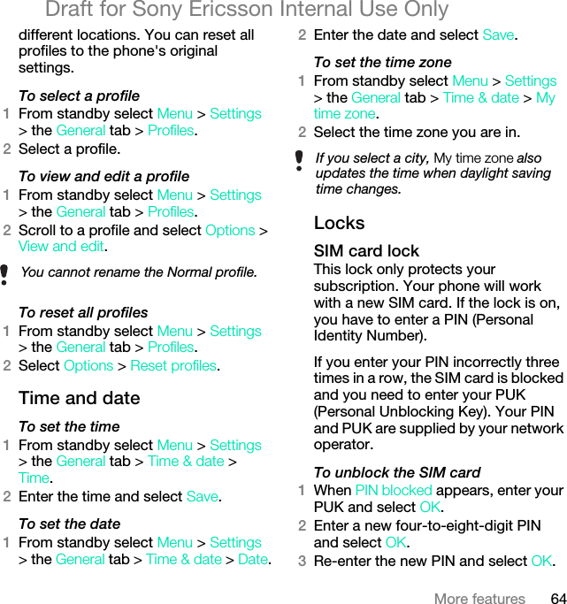 64More featuresDraft for Sony Ericsson Internal Use Onlydifferent locations. You can reset all profiles to the phone&apos;s original settings.To select a profile1From standby select Menu &gt; Settings &gt; the General tab &gt; Profiles.2Select a profile.To view and edit a profile1From standby select Menu &gt; Settings &gt; the General tab &gt; Profiles.2Scroll to a profile and select Options &gt; View and edit.To reset all profiles1From standby select Menu &gt; Settings &gt; the General tab &gt; Profiles.2Select Options &gt; Reset profiles.Time and dateTo set the time1From standby select Menu &gt; Settings &gt; the General tab &gt; Time &amp; date &gt; Time.2Enter the time and select Save.To set the date1From standby select Menu &gt; Settings &gt; the General tab &gt; Time &amp; date &gt; Date.2Enter the date and select Save.To set the time zone1From standby select Menu &gt; Settings &gt; the General tab &gt; Time &amp; date &gt; My time zone.2Select the time zone you are in.LocksSIM card lockThis lock only protects your subscription. Your phone will work with a new SIM card. If the lock is on, you have to enter a PIN (Personal Identity Number).If you enter your PIN incorrectly three times in a row, the SIM card is blocked and you need to enter your PUK (Personal Unblocking Key). Your PIN and PUK are supplied by your network operator.To unblock the SIM card 1When PIN blocked appears, enter your PUK and select OK.2Enter a new four-to-eight-digit PIN and select OK.3Re-enter the new PIN and select OK.You cannot rename the Normal profile.If you select a city, My time zone also updates the time when daylight saving time changes.