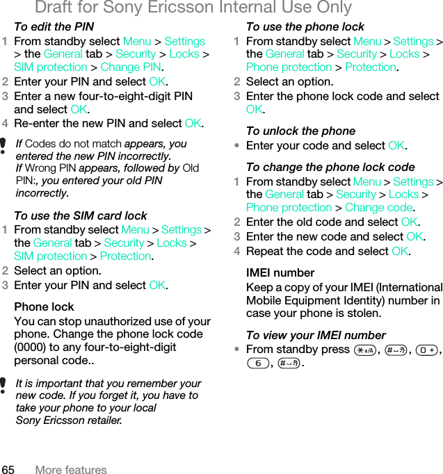 65 More featuresDraft for Sony Ericsson Internal Use OnlyTo edit the PIN1From standby select Menu &gt; Settings &gt; the General tab &gt; Security &gt; Locks &gt; SIM protection &gt; Change PIN.2Enter your PIN and select OK.3Enter a new four-to-eight-digit PIN and select OK.4Re-enter the new PIN and select OK.To use the SIM card lock1From standby select Menu &gt; Settings &gt; the General tab &gt; Security &gt; Locks &gt; SIM protection &gt; Protection.2Select an option.3Enter your PIN and select OK.Phone lockYou can stop unauthorized use of your phone. Change the phone lock code (0000) to any four-to-eight-digit personal code..To use the phone lock1From standby select Menu &gt; Settings &gt; the General tab &gt; Security &gt; Locks &gt; Phone protection &gt; Protection.2Select an option.3Enter the phone lock code and select OK.To unlock the phone•Enter your code and select OK.To change the phone lock code1From standby select Menu &gt; Settings &gt; the General tab &gt; Security &gt; Locks &gt; Phone protection &gt; Change code.2Enter the old code and select OK.3Enter the new code and select OK.4Repeat the code and select OK.IMEI numberKeep a copy of your IMEI (International Mobile Equipment Identity) number in case your phone is stolen.To view your IMEI number•From standby press  ,  ,  , , .If Codes do not match appears, you entered the new PIN incorrectly.If Wrong PIN appears, followed by Old PIN:, you entered your old PIN incorrectly.It is important that you remember your new code. If you forget it, you have to take your phone to your local Sony Ericsson retailer.