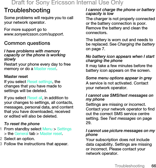 66TroubleshootingDraft for Sony Ericsson Internal Use OnlyTroubleshootingSome problems will require you to call your network operator.For more support go to www.sonyericsson.com/support.Common questionsI have problems with memory capacity or the phone is working slowlyRestart your phone every day to free memory or do a Master reset.Master reset If you select Reset settings, the changes that you have made to settings will be deleted.If you select Reset all, in addition to your changes to settings, all contacts, messages, personal data, and content that you have downloaded, received or edited will also be deleted.To reset the phone 1From standby select Menu &gt; Settings &gt; the General tab &gt; Master reset.2Select an option.3Follow the instructions that appear.I cannot charge the phone or battery capacity is lowThe charger is not properly connected or the battery connection is poor. Remove the battery and clean the connectors.The battery is worn out and needs to be replaced. See Charging the battery on page 7.No battery icon appears when I start charging the phoneIt may take a few minutes before the battery icon appears on the screen.Some menu options appear in greyA service is not activated. Contact your network operator.I cannot use SMS/text messages on my phoneSettings are missing or incorrect. Contact your network operator to find out the correct SMS service centre setting. See Text messages on page 29.I cannot use picture messages on my phoneYour subscription does not include data capability. Settings are missing or incorrect. Please contact your network operator.