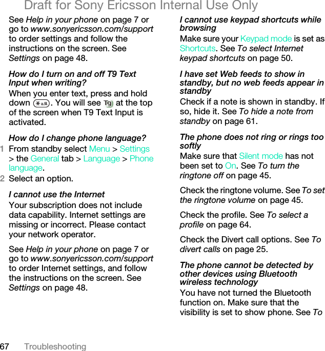 67 TroubleshootingDraft for Sony Ericsson Internal Use OnlySee Help in your phone on page 7 or go to www.sonyericsson.com/support to order settings and follow the instructions on the screen. See Settings on page 48.How do I turn on and off T9 Text Input when writing?When you enter text, press and hold down  . You will see   at the top of the screen when T9 Text Input is activated.How do I change phone language?1From standby select Menu &gt; Settings &gt; the General tab &gt; Language &gt; Phone language.2Select an option.I cannot use the InternetYour subscription does not include data capability. Internet settings are missing or incorrect. Please contact your network operator.See Help in your phone on page 7 or go to www.sonyericsson.com/support to order Internet settings, and follow the instructions on the screen. See Settings on page 48.I cannot use keypad shortcuts while browsingMake sure your Keypad mode is set as Shortcuts. See To select Internet keypad shortcuts on page 50.I have set Web feeds to show in standby, but no web feeds appear in standbyCheck if a note is shown in standby. If so, hide it. See To hide a note from standby on page 61.The phone does not ring or rings too softlyMake sure that Silent mode has not been set to On. See To turn the ringtone off on page 45.Check the ringtone volume. See To set the ringtone volume on page 45.Check the profile. See To select a profile on page 64.Check the Divert call options. See To divert calls on page 25.The phone cannot be detected by other devices using Bluetooth wireless technologyYou have not turned the Bluetooth function on. Make sure that the visibility is set to show phone. See To 