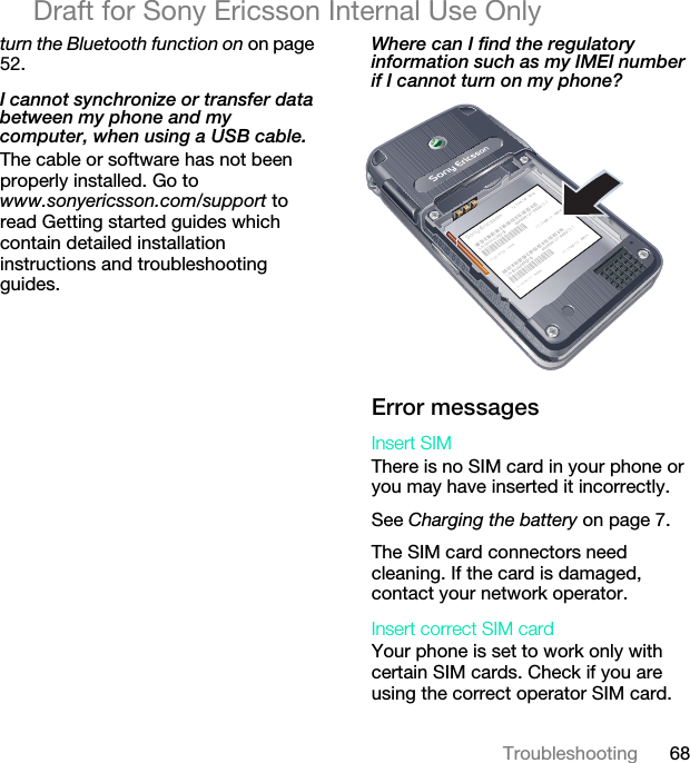 68TroubleshootingDraft for Sony Ericsson Internal Use Onlyturn the Bluetooth function on on page 52.I cannot synchronize or transfer data between my phone and my computer, when using a USB cable.The cable or software has not been properly installed. Go to www.sonyericsson.com/support to read Getting started guides which contain detailed installation instructions and troubleshooting guides.Where can I find the regulatory information such as my IMEI number if I cannot turn on my phone? Error messagesInsert SIM There is no SIM card in your phone or you may have inserted it incorrectly.See Charging the battery on page 7.The SIM card connectors need cleaning. If the card is damaged, contact your network operator.Insert correct SIM card Your phone is set to work only with certain SIM cards. Check if you are using the correct operator SIM card.17-2708-13   4B3417-2708-13   4B3417-2708-13   4B3417-2708-13   4B34