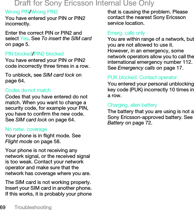 69 TroubleshootingDraft for Sony Ericsson Internal Use OnlyWrong PIN/Wrong PIN2 You have entered your PIN or PIN2 incorrectly.Enter the correct PIN or PIN2 and select Yes. See To insert the SIM card on page 5.PIN blocked/PIN2 blocked You have entered your PIN or PIN2 code incorrectly three times in a row.To unblock, see SIM card lock on page 64.Codes do not match Codes that you have entered do not match. When you want to change a security code, for example your PIN, you have to confirm the new code. See SIM card lock on page 64.No netw. coverage Your phone is in flight mode. See Flight mode on page 58.Your phone is not receiving any network signal, or the received signal is too weak. Contact your network operator and make sure that the network has coverage where you are.The SIM card is not working properly. Insert your SIM card in another phone. If this works, it is probably your phone that is causing the problem. Please contact the nearest Sony Ericsson service location.Emerg. calls only You are within range of a network, but you are not allowed to use it. However, in an emergency, some network operators allow you to call the international emergency number 112. See Emergency calls on page 17.PUK blocked. Contact operator. You entered your personal unblocking key code (PUK) incorrectly 10 times in a row.Charging, alien batteryThe battery that you are using is not a Sony Ericsson-approved battery. See Battery on page 72.