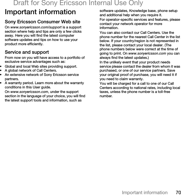 70Important informationDraft for Sony Ericsson Internal Use OnlyImportant informationSony Ericsson Consumer Web siteOn www.sonyericsson.com/support is a support section where help and tips are only a few clicks away. Here you will find the latest computer software updates and tips on how to use your product more efficiently.Service and supportFrom now on you will have access to a portfolio of exclusive service advantages such as:• Global and local Web sites providing support.• A global network of Call Centers.• An extensive network of Sony Ericsson service partners.• A warranty period. Learn more about the warranty conditions in this User guide.On www.sonyericsson.com, under the support section in the language of your choice, you will find the latest support tools and information, such as software updates, Knowledge base, phone setup and additional help when you require it.For operator-specific services and features, please contact your network operator for more information.You can also contact our Call Centers. Use the phone number for the nearest Call Center in the list below. If your country/region is not represented in the list, please contact your local dealer. (The phone numbers below were correct at the time of going to print. On www.sonyericsson.com you can always find the latest updates.)In the unlikely event that your product needs service please contact the dealer from whom it was purchased, or one of our service partners. Save your original proof of purchase, you will need it if you need to claim warranty.You will be charged for a call to one of our Call Centers according to national rates, including local taxes, unless the phone number is a toll-free number.