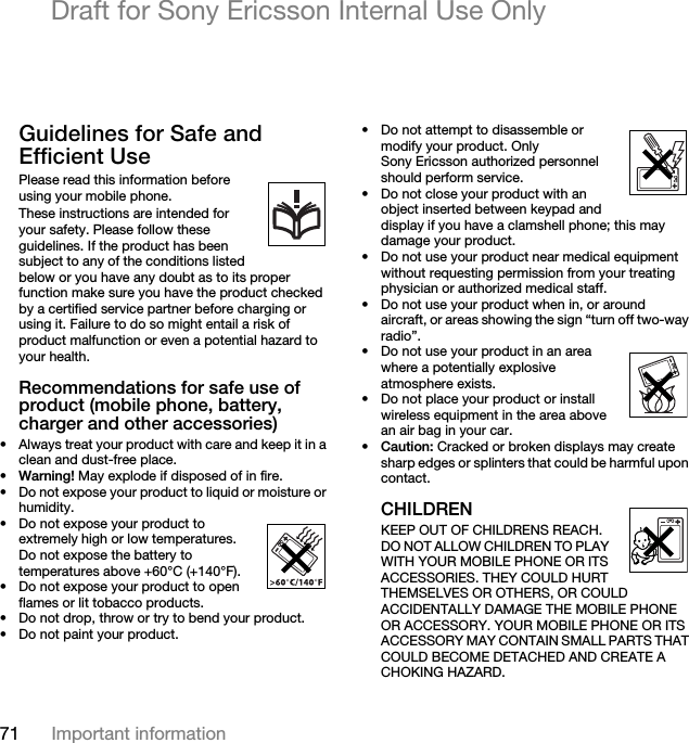 71 Important informationDraft for Sony Ericsson Internal Use OnlyGuidelines for Safe and Efficient UsePlease read this information before using your mobile phone.These instructions are intended for your safety. Please follow these guidelines. If the product has been subject to any of the conditions listed below or you have any doubt as to its proper function make sure you have the product checked by a certified service partner before charging or using it. Failure to do so might entail a risk of product malfunction or even a potential hazard to your health.Recommendations for safe use of product (mobile phone, battery, charger and other accessories)• Always treat your product with care and keep it in a clean and dust-free place.•Warning! May explode if disposed of in fire.• Do not expose your product to liquid or moisture or humidity.• Do not expose your product to extremely high or low temperatures. Do not expose the battery to temperatures above +60°C (+140°F). • Do not expose your product to open flames or lit tobacco products. • Do not drop, throw or try to bend your product.• Do not paint your product.• Do not attempt to disassemble or modify your product. Only Sony Ericsson authorized personnel should perform service.• Do not close your product with an object inserted between keypad and display if you have a clamshell phone; this may damage your product.• Do not use your product near medical equipment without requesting permission from your treating physician or authorized medical staff.• Do not use your product when in, or around aircraft, or areas showing the sign “turn off two-way radio”.• Do not use your product in an area where a potentially explosive atmosphere exists.• Do not place your product or install wireless equipment in the area above an air bag in your car.•Caution: Cracked or broken displays may create sharp edges or splinters that could be harmful upon contact.CHILDRENKEEP OUT OF CHILDRENS REACH. DO NOT ALLOW CHILDREN TO PLAY WITH YOUR MOBILE PHONE OR ITS ACCESSORIES. THEY COULD HURT THEMSELVES OR OTHERS, OR COULD ACCIDENTALLY DAMAGE THE MOBILE PHONE OR ACCESSORY. YOUR MOBILE PHONE OR ITS ACCESSORY MAY CONTAIN SMALL PARTS THAT COULD BECOME DETACHED AND CREATE A CHOKING HAZARD.