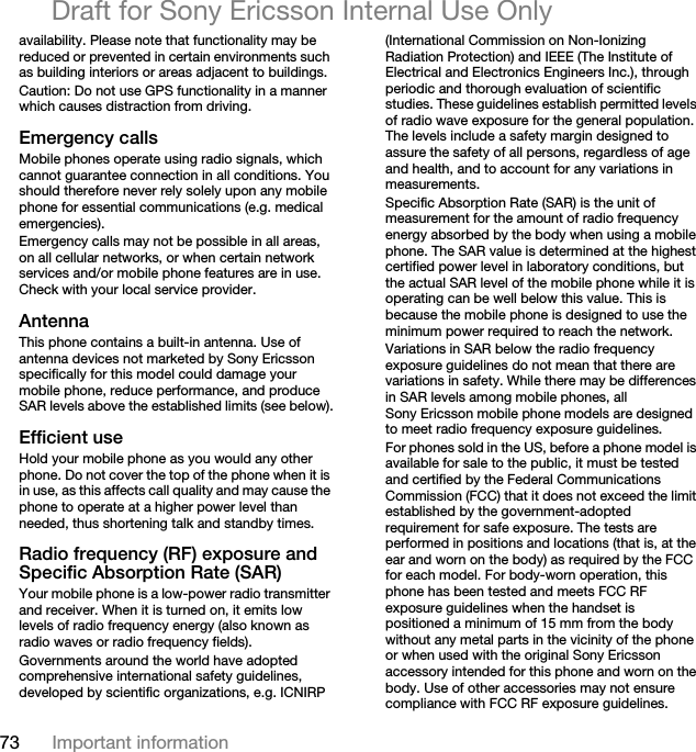 73 Important informationDraft for Sony Ericsson Internal Use Onlyavailability. Please note that functionality may be reduced or prevented in certain environments such as building interiors or areas adjacent to buildings.Caution: Do not use GPS functionality in a manner which causes distraction from driving.Emergency callsMobile phones operate using radio signals, which cannot guarantee connection in all conditions. You should therefore never rely solely upon any mobile phone for essential communications (e.g. medical emergencies).Emergency calls may not be possible in all areas, on all cellular networks, or when certain network services and/or mobile phone features are in use. Check with your local service provider.AntennaThis phone contains a built-in antenna. Use of antenna devices not marketed by Sony Ericsson specifically for this model could damage your mobile phone, reduce performance, and produce SAR levels above the established limits (see below).Efficient useHold your mobile phone as you would any other phone. Do not cover the top of the phone when it is in use, as this affects call quality and may cause the phone to operate at a higher power level than needed, thus shortening talk and standby times.Radio frequency (RF) exposure and Specific Absorption Rate (SAR)Your mobile phone is a low-power radio transmitter and receiver. When it is turned on, it emits low levels of radio frequency energy (also known as radio waves or radio frequency fields).Governments around the world have adopted comprehensive international safety guidelines, developed by scientific organizations, e.g. ICNIRP (International Commission on Non-Ionizing Radiation Protection) and IEEE (The Institute of Electrical and Electronics Engineers Inc.), through periodic and thorough evaluation of scientific studies. These guidelines establish permitted levels of radio wave exposure for the general population. The levels include a safety margin designed to assure the safety of all persons, regardless of age and health, and to account for any variations in measurements.Specific Absorption Rate (SAR) is the unit of measurement for the amount of radio frequency energy absorbed by the body when using a mobile phone. The SAR value is determined at the highest certified power level in laboratory conditions, but the actual SAR level of the mobile phone while it is operating can be well below this value. This is because the mobile phone is designed to use the minimum power required to reach the network.Variations in SAR below the radio frequency exposure guidelines do not mean that there are variations in safety. While there may be differences in SAR levels among mobile phones, all Sony Ericsson mobile phone models are designed to meet radio frequency exposure guidelines.For phones sold in the US, before a phone model is available for sale to the public, it must be tested and certified by the Federal Communications Commission (FCC) that it does not exceed the limit established by the government-adopted requirement for safe exposure. The tests are performed in positions and locations (that is, at the ear and worn on the body) as required by the FCC for each model. For body-worn operation, this phone has been tested and meets FCC RF exposure guidelines when the handset is positioned a minimum of 15 mm from the body without any metal parts in the vicinity of the phone or when used with the original Sony Ericsson accessory intended for this phone and worn on the body. Use of other accessories may not ensure compliance with FCC RF exposure guidelines.