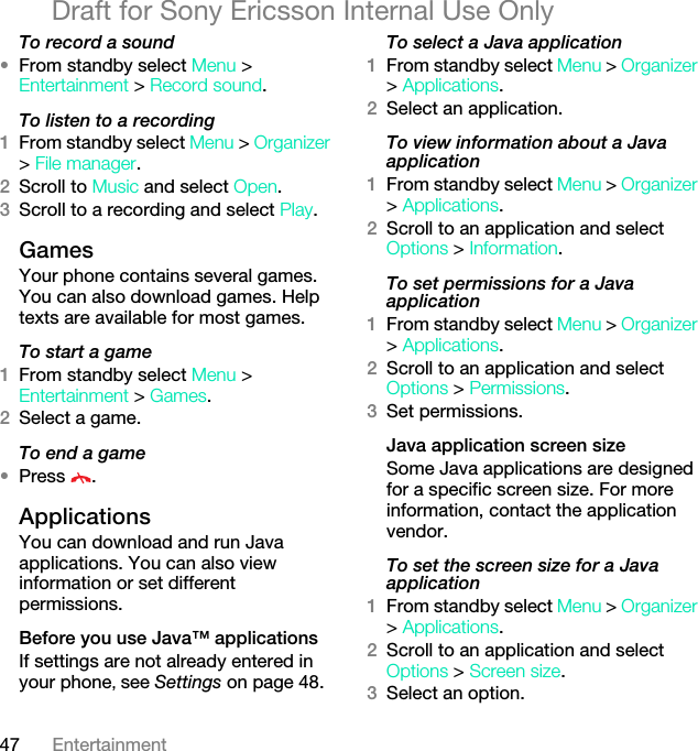 47 EntertainmentDraft for Sony Ericsson Internal Use OnlyTo record a sound•From standby select Menu &gt; Entertainment &gt; Record sound.To listen to a recording 1From standby select Menu &gt; Organizer &gt; File manager.2Scroll to Music and select Open.3Scroll to a recording and select Play.GamesYour phone contains several games. You can also download games. Help texts are available for most games.To start a game1From standby select Menu &gt; Entertainment &gt; Games.2Select a game.To end a game•Press .ApplicationsYou can download and run Java applications. You can also view information or set different permissions.Before you use Java™ applicationsIf settings are not already entered in your phone, see Settings on page 48.To select a Java application 1From standby select Menu &gt; Organizer &gt; Applications.2Select an application.To view information about a Java application1From standby select Menu &gt; Organizer &gt; Applications.2Scroll to an application and select Options &gt; Information.To set permissions for a Java application1From standby select Menu &gt; Organizer &gt; Applications.2Scroll to an application and select Options &gt; Permissions.3Set permissions.Java application screen sizeSome Java applications are designed for a specific screen size. For more information, contact the application vendor.To set the screen size for a Java application1From standby select Menu &gt; Organizer &gt; Applications.2Scroll to an application and select Options &gt; Screen size.3Select an option.