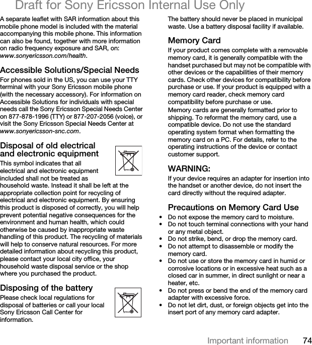 74Important informationDraft for Sony Ericsson Internal Use OnlyA separate leaflet with SAR information about this mobile phone model is included with the material accompanying this mobile phone. This information can also be found, together with more information on radio frequency exposure and SAR, on: www.sonyericsson.com/health.Accessible Solutions/Special NeedsFor phones sold in the US, you can use your TTY terminal with your Sony Ericsson mobile phone (with the necessary accessory). For information on Accessible Solutions for individuals with special needs call the Sony Ericsson Special Needs Center on 877-878-1996 (TTY) or 877-207-2056 (voice), or visit the Sony Ericsson Special Needs Center at www.sonyericsson-snc.com.Disposal of old electrical and electronic equipmentThis symbol indicates that all electrical and electronic equipment included shall not be treated as household waste. Instead it shall be left at the appropriate collection point for recycling of electrical and electronic equipment. By ensuring this product is disposed of correctly, you will help prevent potential negative consequences for the environment and human health, which could otherwise be caused by inappropriate waste handling of this product. The recycling of materials will help to conserve natural resources. For more detailed information about recycling this product, please contact your local city office, your household waste disposal service or the shop where you purchased the product.Disposing of the batteryPlease check local regulations for disposal of batteries or call your local Sony Ericsson Call Center for information.The battery should never be placed in municipal waste. Use a battery disposal facility if available.Memory CardIf your product comes complete with a removable memory card, it is generally compatible with the handset purchased but may not be compatible with other devices or the capabilities of their memory cards. Check other devices for compatibility before purchase or use. If your product is equipped with a memory card reader, check memory card compatibility before purchase or use.Memory cards are generally formatted prior to shipping. To reformat the memory card, use a compatible device. Do not use the standard operating system format when formatting the memory card on a PC. For details, refer to the operating instructions of the device or contact customer support. WARNING:If your device requires an adapter for insertion into the handset or another device, do not insert the card directly without the required adapter.Precautions on Memory Card Use• Do not expose the memory card to moisture.• Do not touch terminal connections with your hand or any metal object.• Do not strike, bend, or drop the memory card.• Do not attempt to disassemble or modify the memory card.• Do not use or store the memory card in humid or corrosive locations or in excessive heat such as a closed car in summer, in direct sunlight or near a heater, etc.• Do not press or bend the end of the memory card adapter with excessive force.• Do not let dirt, dust, or foreign objects get into the insert port of any memory card adapter.