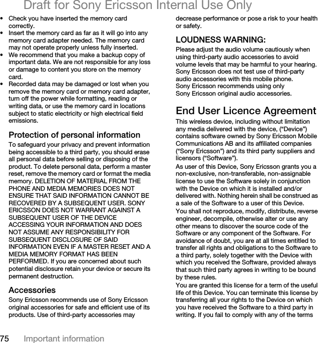 75 Important informationDraft for Sony Ericsson Internal Use Only• Check you have inserted the memory card correctly.• Insert the memory card as far as it will go into any memory card adapter needed. The memory card may not operate properly unless fully inserted.• We recommend that you make a backup copy of important data. We are not responsible for any loss or damage to content you store on the memory card.• Recorded data may be damaged or lost when you remove the memory card or memory card adapter, turn off the power while formatting, reading or writing data, or use the memory card in locations subject to static electricity or high electrical field emissions.Protection of personal informationTo safeguard your privacy and prevent information being accessible to a third party, you should erase all personal data before selling or disposing of the product. To delete personal data, perform a master reset, remove the memory card or format the media memory. DELETION OF MATERIAL FROM THE PHONE AND MEDIA MEMORIES DOES NOT ENSURE THAT SAID INFORMATION CANNOT BE RECOVERED BY A SUBSEQUENT USER. SONY ERICSSON DOES NOT WARRANT AGAINST A SUBSEQUENT USER OF THE DEVICE ACCESSING YOUR INFORMATION AND DOES NOT ASSUME ANY RESPONSIBILITY FOR SUBSEQUENT DISCLOSURE OF SAID INFORMATION EVEN IF A MASTER RESET AND A MEDIA MEMORY FORMAT HAS BEEN PERFORMED. If you are concerned about such potential disclosure retain your device or secure its permanent destruction.AccessoriesSony Ericsson recommends use of Sony Ericsson original accessories for safe and efficient use of its products. Use of third-party accessories may decrease performance or pose a risk to your health or safety.LOUDNESS WARNING:Please adjust the audio volume cautiously when using third-party audio accessories to avoid volume levels that may be harmful to your hearing. Sony Ericsson does not test use of third-party audio accessories with this mobile phone. Sony Ericsson recommends using only Sony Ericsson original audio accessories.End User Licence AgreementThis wireless device, including without limitation any media delivered with the device, (“Device”) contains software owned by Sony Ericsson Mobile Communications AB and its affiliated companies (“Sony Ericsson”) and its third party suppliers and licensors (“Software”).As user of this Device, Sony Ericsson grants you a non-exclusive, non-transferable, non-assignable license to use the Software solely in conjunction with the Device on which it is installed and/or delivered with. Nothing herein shall be construed as a sale of the Software to a user of this Device.You shall not reproduce, modify, distribute, reverse engineer, decompile, otherwise alter or use any other means to discover the source code of the Software or any component of the Software. For avoidance of doubt, you are at all times entitled to transfer all rights and obligations to the Software to a third party, solely together with the Device with which you received the Software, provided always that such third party agrees in writing to be bound by these rules.You are granted this license for a term of the useful life of this Device. You can terminate this license by transferring all your rights to the Device on which you have received the Software to a third party in writing. If you fail to comply with any of the terms 