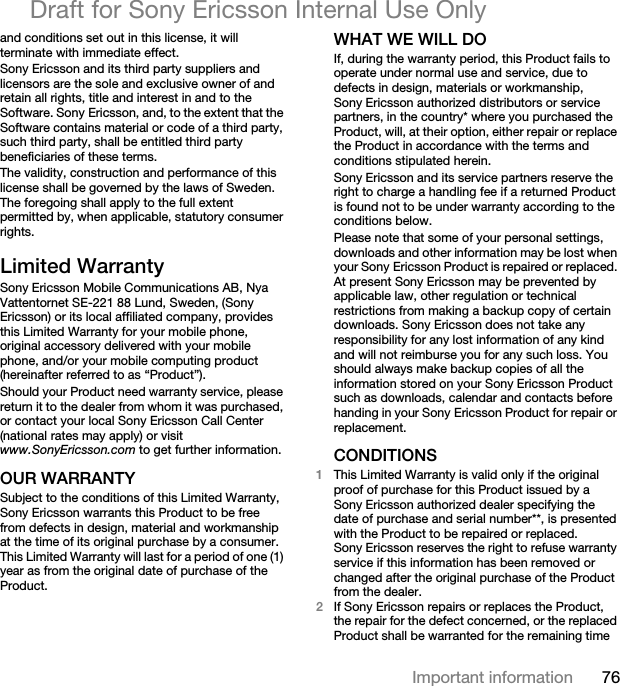 76Important informationDraft for Sony Ericsson Internal Use Onlyand conditions set out in this license, it will terminate with immediate effect.Sony Ericsson and its third party suppliers and licensors are the sole and exclusive owner of and retain all rights, title and interest in and to the Software. Sony Ericsson, and, to the extent that the Software contains material or code of a third party, such third party, shall be entitled third party beneficiaries of these terms.The validity, construction and performance of this license shall be governed by the laws of Sweden. The foregoing shall apply to the full extent permitted by, when applicable, statutory consumer rights.Limited WarrantySony Ericsson Mobile Communications AB, Nya Vattentornet SE-221 88 Lund, Sweden, (Sony Ericsson) or its local affiliated company, provides this Limited Warranty for your mobile phone, original accessory delivered with your mobile phone, and/or your mobile computing product (hereinafter referred to as “Product”).Should your Product need warranty service, please return it to the dealer from whom it was purchased, or contact your local Sony Ericsson Call Center (national rates may apply) or visit www.SonyEricsson.com to get further information.OUR WARRANTYSubject to the conditions of this Limited Warranty, Sony Ericsson warrants this Product to be free from defects in design, material and workmanship at the time of its original purchase by a consumer. This Limited Warranty will last for a period of one (1) year as from the original date of purchase of the Product.WHAT WE WILL DOIf, during the warranty period, this Product fails to operate under normal use and service, due to defects in design, materials or workmanship, Sony Ericsson authorized distributors or service partners, in the country* where you purchased the Product, will, at their option, either repair or replace the Product in accordance with the terms and conditions stipulated herein.Sony Ericsson and its service partners reserve the right to charge a handling fee if a returned Product is found not to be under warranty according to the conditions below.Please note that some of your personal settings, downloads and other information may be lost when your Sony Ericsson Product is repaired or replaced. At present Sony Ericsson may be prevented by applicable law, other regulation or technical restrictions from making a backup copy of certain downloads. Sony Ericsson does not take any responsibility for any lost information of any kind and will not reimburse you for any such loss. You should always make backup copies of all the information stored on your Sony Ericsson Product such as downloads, calendar and contacts before handing in your Sony Ericsson Product for repair or replacement.CONDITIONS1This Limited Warranty is valid only if the original proof of purchase for this Product issued by a Sony Ericsson authorized dealer specifying the date of purchase and serial number**, is presented with the Product to be repaired or replaced. Sony Ericsson reserves the right to refuse warranty service if this information has been removed or changed after the original purchase of the Product from the dealer.2If Sony Ericsson repairs or replaces the Product, the repair for the defect concerned, or the replaced Product shall be warranted for the remaining time 